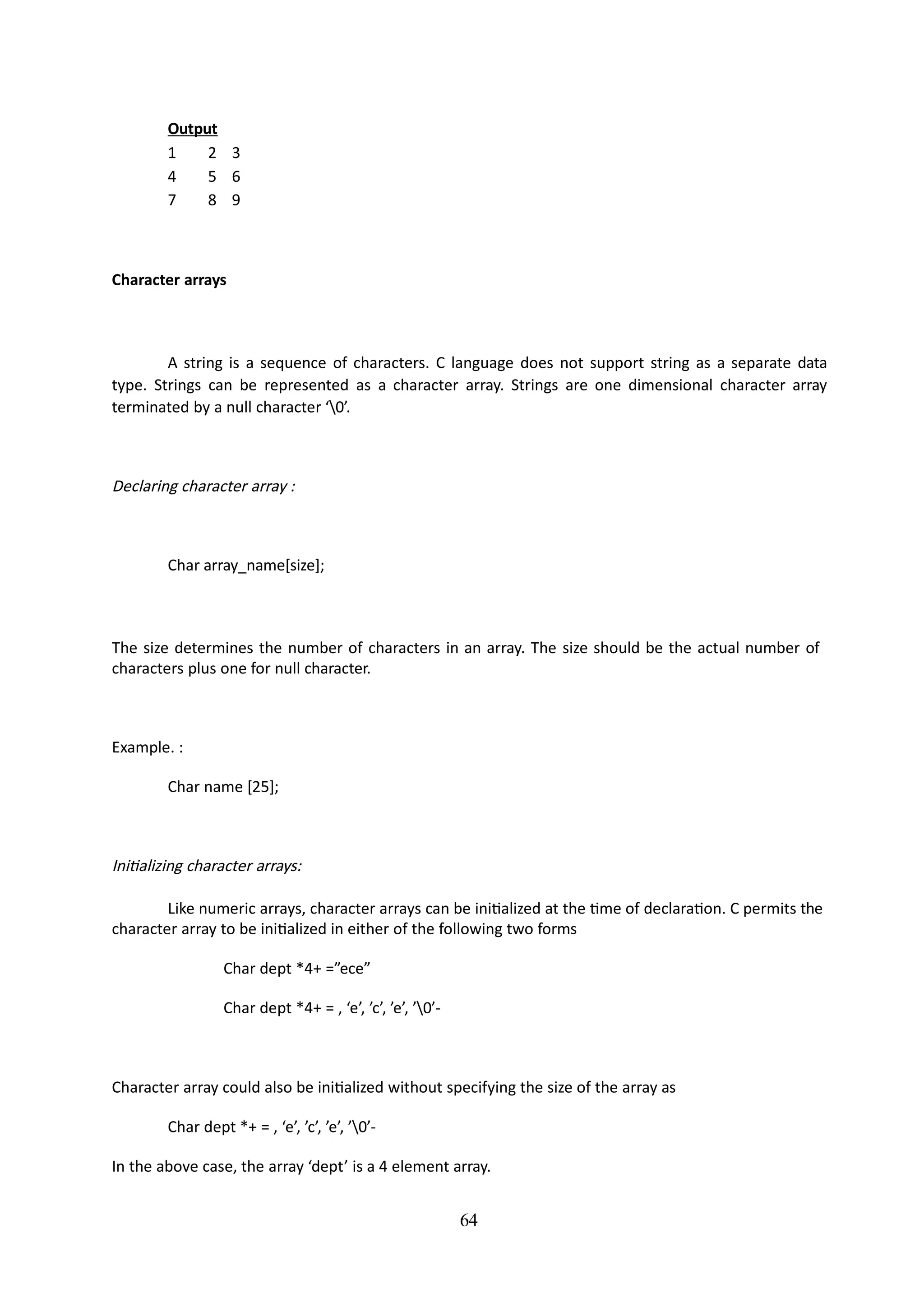 64
Output
1 2 3
4 5 6
7 8 9
Character arrays
A string is a sequence of characters. C language does not support string as a separate data
type. Strings can be represented as a character array. Strings are one dimensional character array
terminated by a null character ‘0’.
Declaring character array :
Char array_name[size];
The size determines the number of characters in an array. The size should be the actual number of
characters plus one for null character.
Example. :
Char name [25];
Initializing character arrays:
Like numeric arrays, character arrays can be initialized at the time of declaration. C permits the
character array to be initialized in either of the following two forms
Char dept *4+ =”ece”
Char dept *4+ = , ‘e’, ’c’, ’e’, ’0’-
Character array could also be initialized without specifying the size of the array as
Char dept *+ = , ‘e’, ’c’, ’e’, ’0’-
In the above case, the array ‘dept’ is a 4 element array.
 