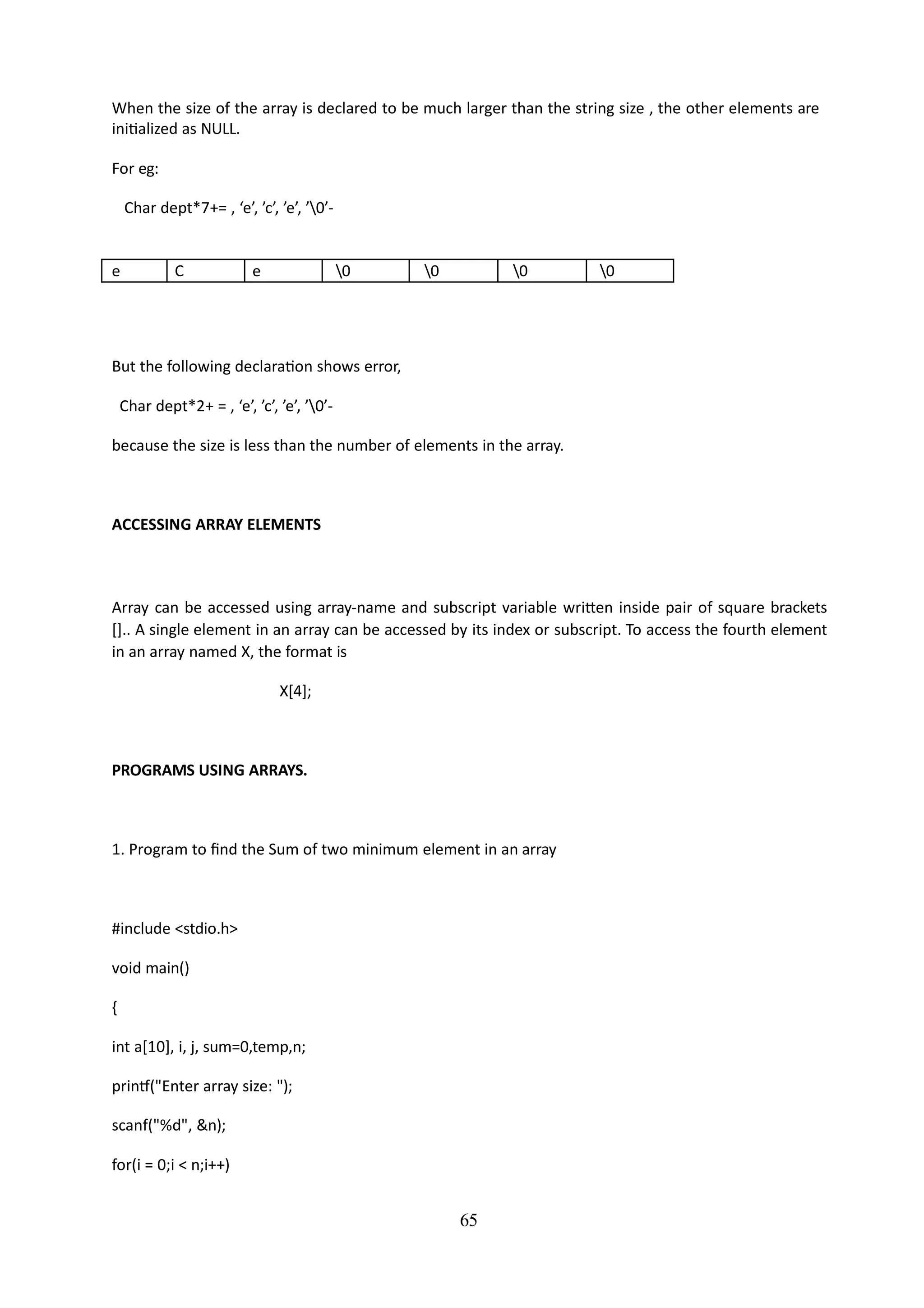 65
When the size of the array is declared to be much larger than the string size , the other elements are
initialized as NULL.
For eg:
Char dept*7+= , ‘e’, ’c’, ’e’, ’0’-
e C e 0 0 0 0
But the following declaration shows error,
Char dept*2+ = , ‘e’, ’c’, ’e’, ’0’-
because the size is less than the number of elements in the array.
ACCESSING ARRAY ELEMENTS
Array can be accessed using array-name and subscript variable written inside pair of square brackets
[].. A single element in an array can be accessed by its index or subscript. To access the fourth element
in an array named X, the format is
X[4];
PROGRAMS USING ARRAYS.
1. Program to find the Sum of two minimum element in an array
#include <stdio.h>
void main()
{
int a[10], i, j, sum=0,temp,n;
printf("Enter array size: ");
scanf("%d", &n);
for(i = 0;i < n;i++)
 