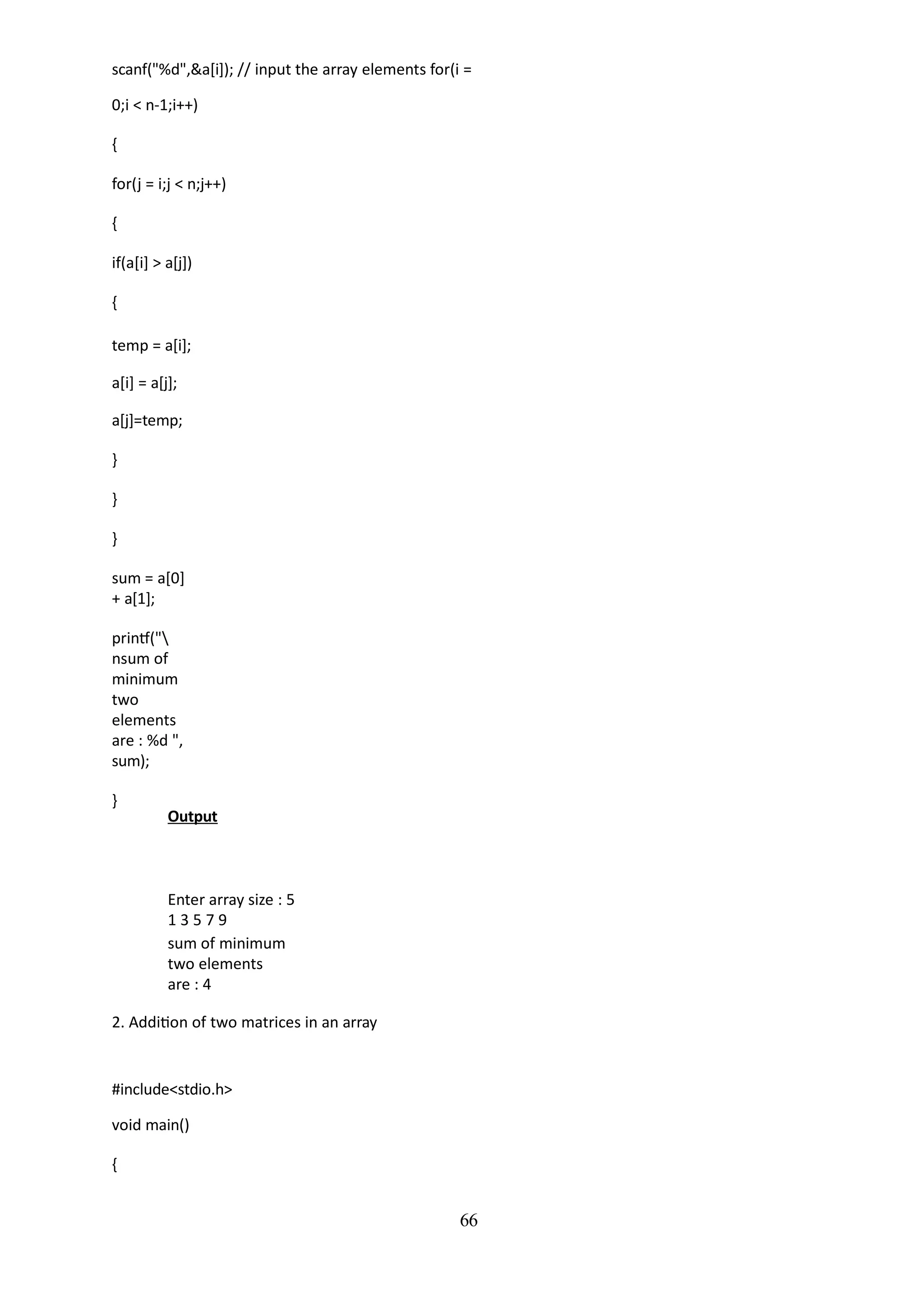 66
scanf("%d",&a[i]); // input the array elements for(i =
0;i < n-1;i++)
{
for(j = i;j < n;j++)
{
if(a[i] > a[j])
{
temp = a[i];
a[i] = a[j];
a[j]=temp;
}
}
}
sum = a[0]
+ a[1];
printf("
nsum of
minimum
two
elements
are : %d ",
sum);
}
Output
Enter array size : 5
1 3 5 7 9
sum of minimum
two elements
are : 4
2. Addition of two matrices in an array
#include<stdio.h>
void main()
{
 