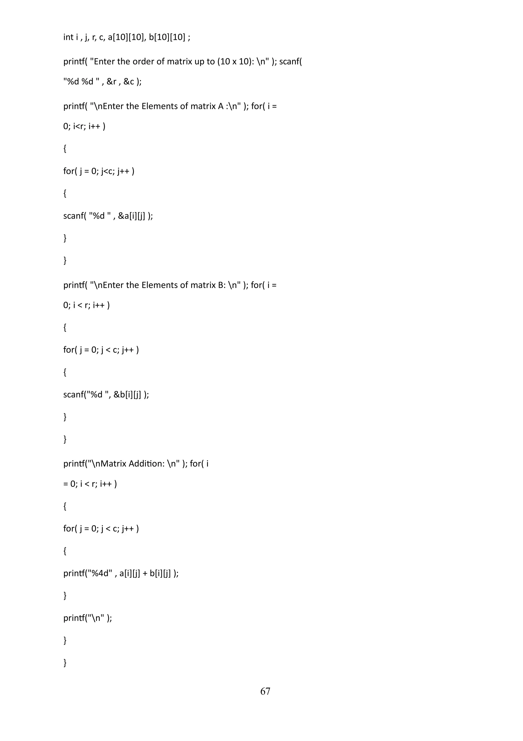 67
int i , j, r, c, a[10][10], b[10][10] ;
printf( "Enter the order of matrix up to (10 x 10): n" ); scanf(
"%d %d " , &r , &c );
printf( "nEnter the Elements of matrix A :n" ); for( i =
0; i<r; i++ )
{
for( j = 0; j<c; j++ )
{
scanf( "%d " , &a[i][j] );
}
}
printf( "nEnter the Elements of matrix B: n" ); for( i =
0; i < r; i++ )
{
for( j = 0; j < c; j++ )
{
scanf("%d ", &b[i][j] );
}
}
printf("nMatrix Addition: n" ); for( i
= 0; i < r; i++ )
{
for( j = 0; j < c; j++ )
{
printf("%4d" , a[i][j] + b[i][j] );
}
printf("n" );
}
}
 