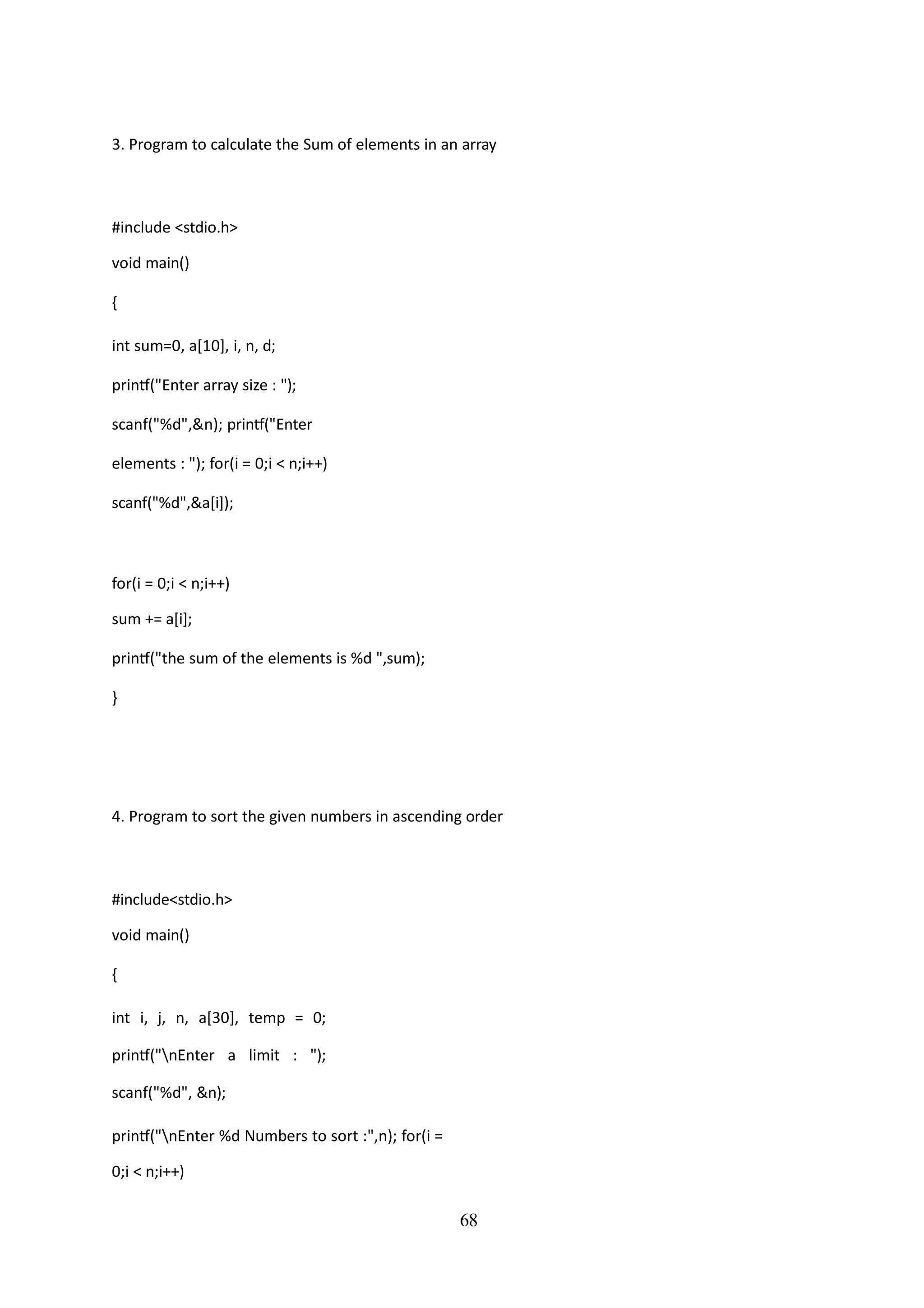 68
3. Program to calculate the Sum of elements in an array
#include <stdio.h>
void main()
{
int sum=0, a[10], i, n, d;
printf("Enter array size : ");
scanf("%d",&n); printf("Enter
elements : "); for(i = 0;i < n;i++)
scanf("%d",&a[i]);
for(i = 0;i < n;i++)
sum += a[i];
printf("the sum of the elements is %d ",sum);
}
4. Program to sort the given numbers in ascending order
#include<stdio.h>
void main()
{
int i, j, n, a[30], temp = 0;
printf("nEnter a limit : ");
scanf("%d", &n);
printf("nEnter %d Numbers to sort :",n); for(i =
0;i < n;i++)
 
