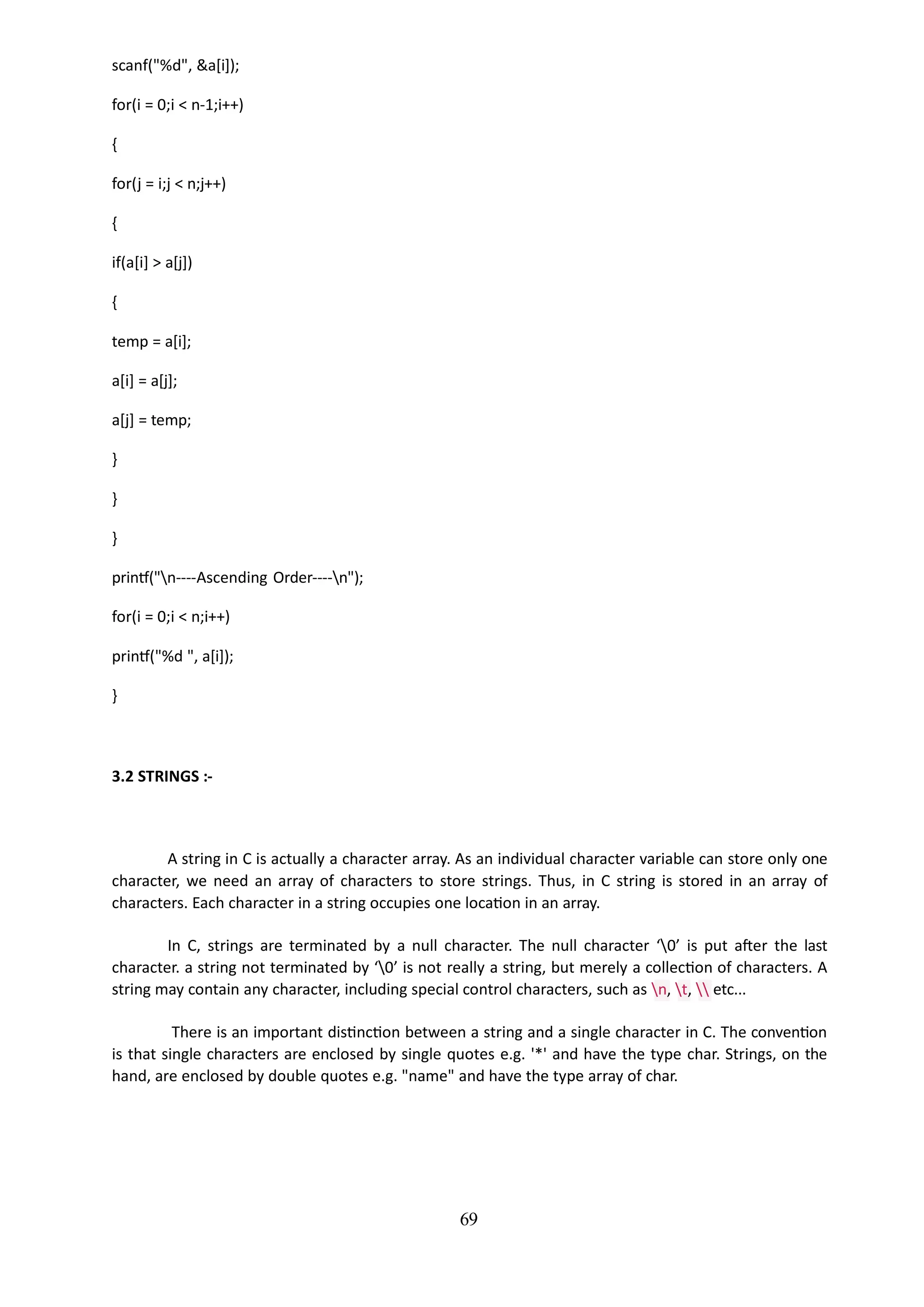 scanf("%d", &a[i]);
for(i = 0;i < n-1;i++)
{
for(j = i;j < n;j++)
{
if(a[i] > a[j])
{
temp = a[i];
a[i] = a[j];
a[j] = temp;
}
}
}
printf("n----Ascending Order----n");
for(i = 0;i < n;i++)
printf("%d ", a[i]);
}
69
3.2 STRINGS :-
A string in C is actually a character array. As an individual character variable can store only one
character, we need an array of characters to store strings. Thus, in C string is stored in an array of
characters. Each character in a string occupies one location in an array.
In C, strings are terminated by a null character. The null character ‘0’ is put after the last
character. a string not terminated by ‘0’ is not really a string, but merely a collection of characters. A
string may contain any character, including special control characters, such as n, t,  etc...
There is an important distinction between a string and a single character in C. The convention
is that single characters are enclosed by single quotes e.g. '*' and have the type char. Strings, on the
hand, are enclosed by double quotes e.g. "name" and have the type array of char.
 