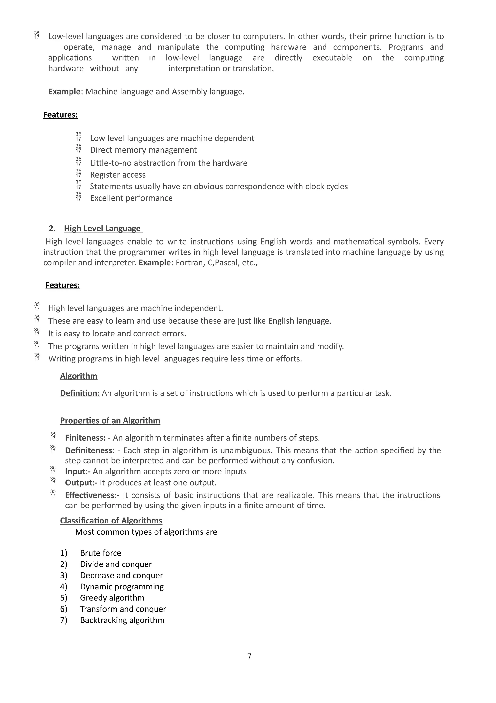 7
 Low-level languages are considered to be closer to computers. In other words, their prime function is to
operate, manage and manipulate the computing hardware and components. Programs and
applications written in low-level language are directly executable on the computing
hardware without any interpretation or translation.
Example: Machine language and Assembly language.
Features:
 Low level languages are machine dependent
 Direct memory management
 Little-to-no abstraction from the hardware
 Register access
 Statements usually have an obvious correspondence with clock cycles
 Excellent performance
2. High Level Language
High level languages enable to write instructions using English words and mathematical symbols. Every
instruction that the programmer writes in high level language is translated into machine language by using
compiler and interpreter. Example: Fortran, C,Pascal, etc.,
Features:
 High level languages are machine independent.
 These are easy to learn and use because these are just like English language.
 It is easy to locate and correct errors.
 The programs written in high level languages are easier to maintain and modify.
 Writing programs in high level languages require less time or efforts.
Algorithm
Definition: An algorithm is a set of instructions which is used to perform a particular task.
Properties of an Algorithm
 Finiteness: - An algorithm terminates after a finite numbers of steps.
 Definiteness: - Each step in algorithm is unambiguous. This means that the action specified by the
step cannot be interpreted and can be performed without any confusion.
 Input:- An algorithm accepts zero or more inputs
 Output:- It produces at least one output.
 Effectiveness:- It consists of basic instructions that are realizable. This means that the instructions
can be performed by using the given inputs in a finite amount of time.
Classification of Algorithms
Most common types of algorithms are
1) Brute force
2) Divide and conquer
3) Decrease and conquer
4) Dynamic programming
5) Greedy algorithm
6) Transform and conquer
7) Backtracking algorithm
 