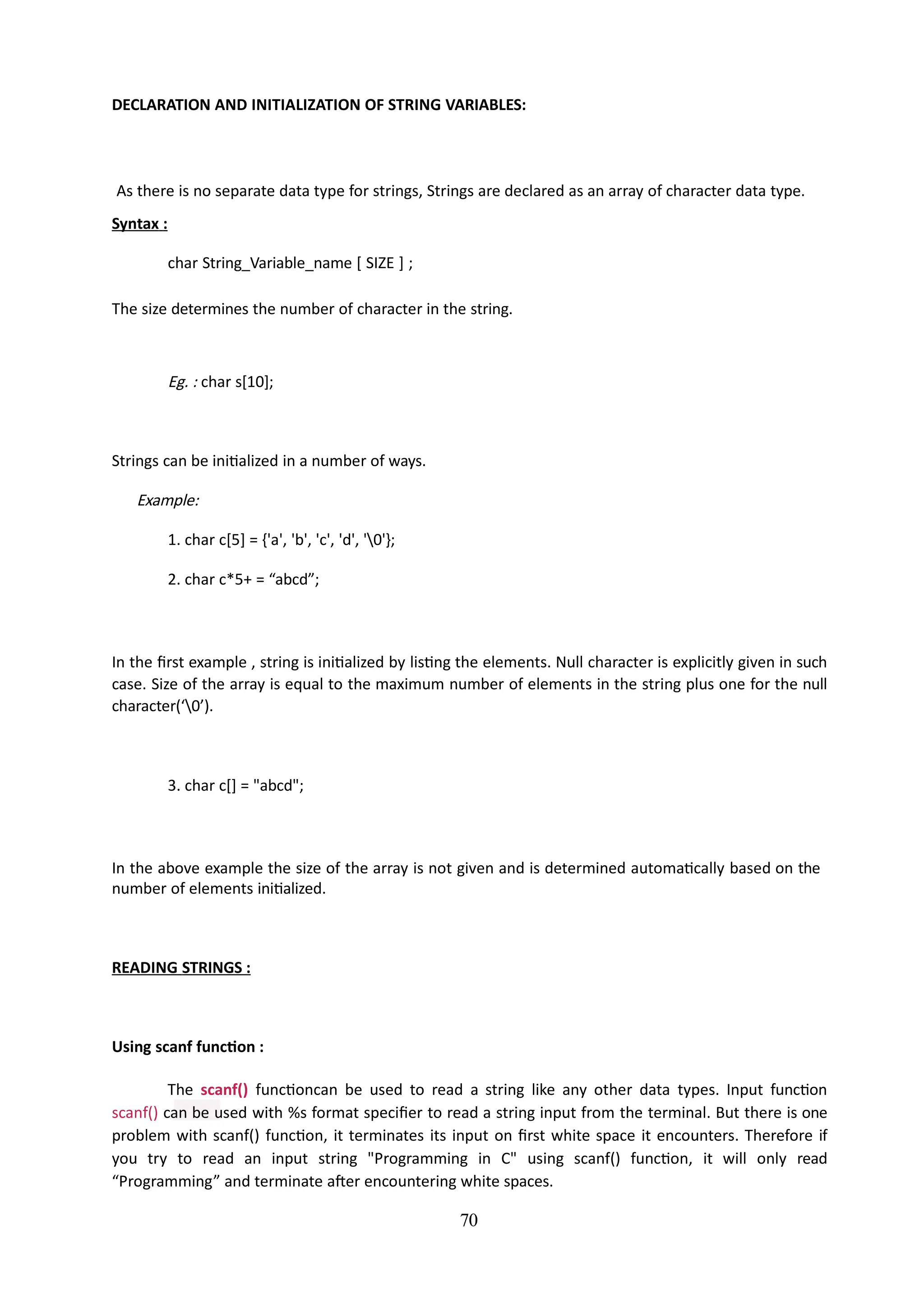 DECLARATION AND INITIALIZATION OF STRING VARIABLES:
70
As there is no separate data type for strings, Strings are declared as an array of character data type.
Syntax :
char String_Variable_name [ SIZE ] ;
The size determines the number of character in the string.
Eg. : char s[10];
Strings can be initialized in a number of ways.
Example:
1. char c[5] = {'a', 'b', 'c', 'd', '0'};
2. char c*5+ = “abcd”;
In the first example , string is initialized by listing the elements. Null character is explicitly given in such
case. Size of the array is equal to the maximum number of elements in the string plus one for the null
character(‘0’).
3. char c[] = "abcd";
In the above example the size of the array is not given and is determined automatically based on the
number of elements initialized.
READING STRINGS :
Using scanf function :
The scanf() functioncan be used to read a string like any other data types. Input function
scanf() can be used with %s format specifier to read a string input from the terminal. But there is one
problem with scanf() function, it terminates its input on first white space it encounters. Therefore if
you try to read an input string "Programming in C" using scanf() function, it will only read
“Programming” and terminate after encountering white spaces.
 