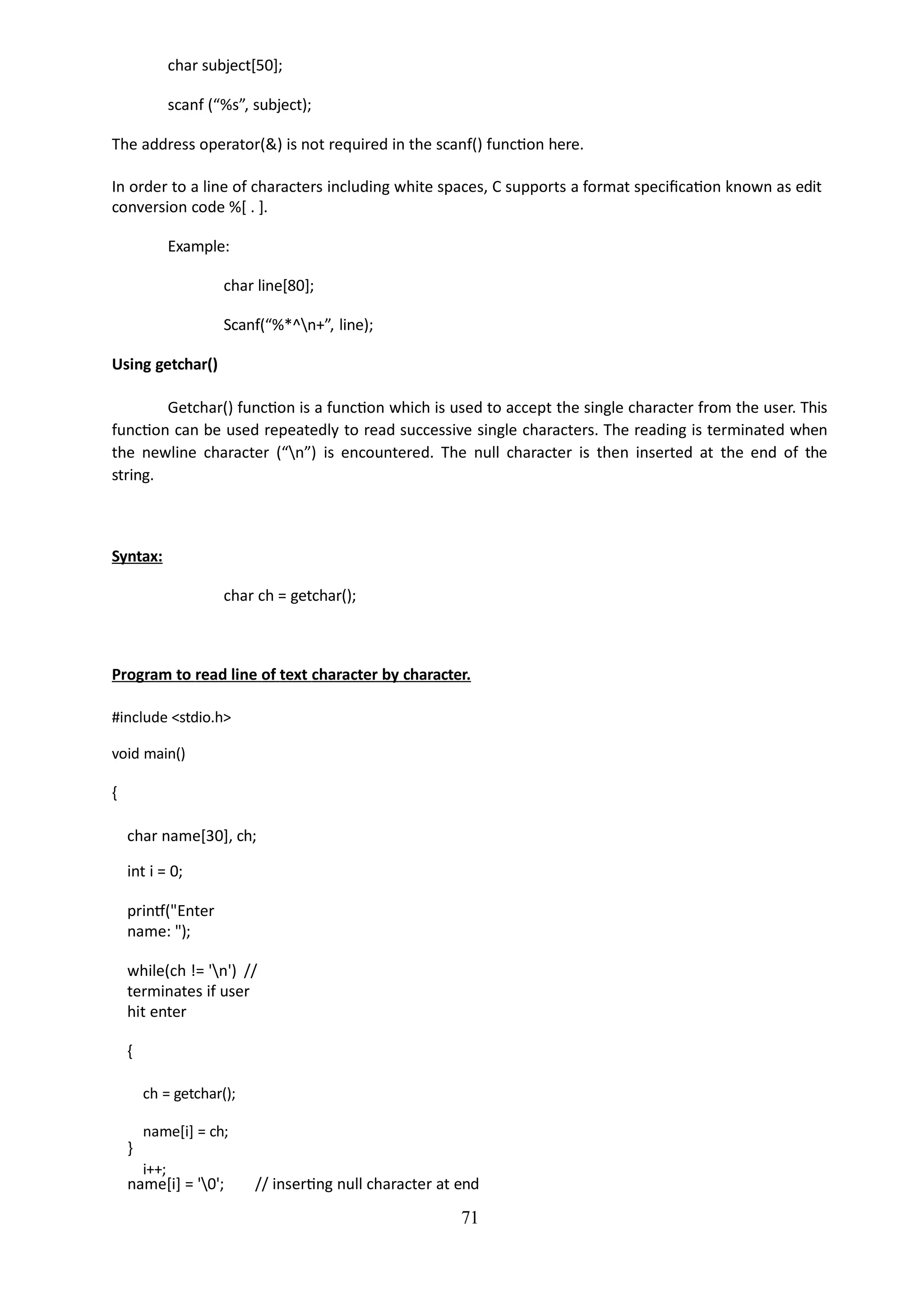 char subject[50];
scanf (“%s”, subject);
The address operator(&) is not required in the scanf() function here.
In order to a line of characters including white spaces, C supports a format specification known as edit
conversion code %[ . ].
Example:
char line[80];
Scanf(“%*^n+”, line);
Using getchar()
Getchar() function is a function which is used to accept the single character from the user. This
function can be used repeatedly to read successive single characters. The reading is terminated when
the newline character (“n”) is encountered. The null character is then inserted at the end of the
string.
Syntax:
char ch = getchar();
Program to read line of text character by character.
#include <stdio.h>
void main()
{
char name[30], ch;
int i = 0;
printf("Enter
name: ");
while(ch != 'n') //
terminates if user
hit enter
{
ch = getchar();
name[i] = ch;
i++;
}
name[i] = '0'; // inserting null character at end
71
 