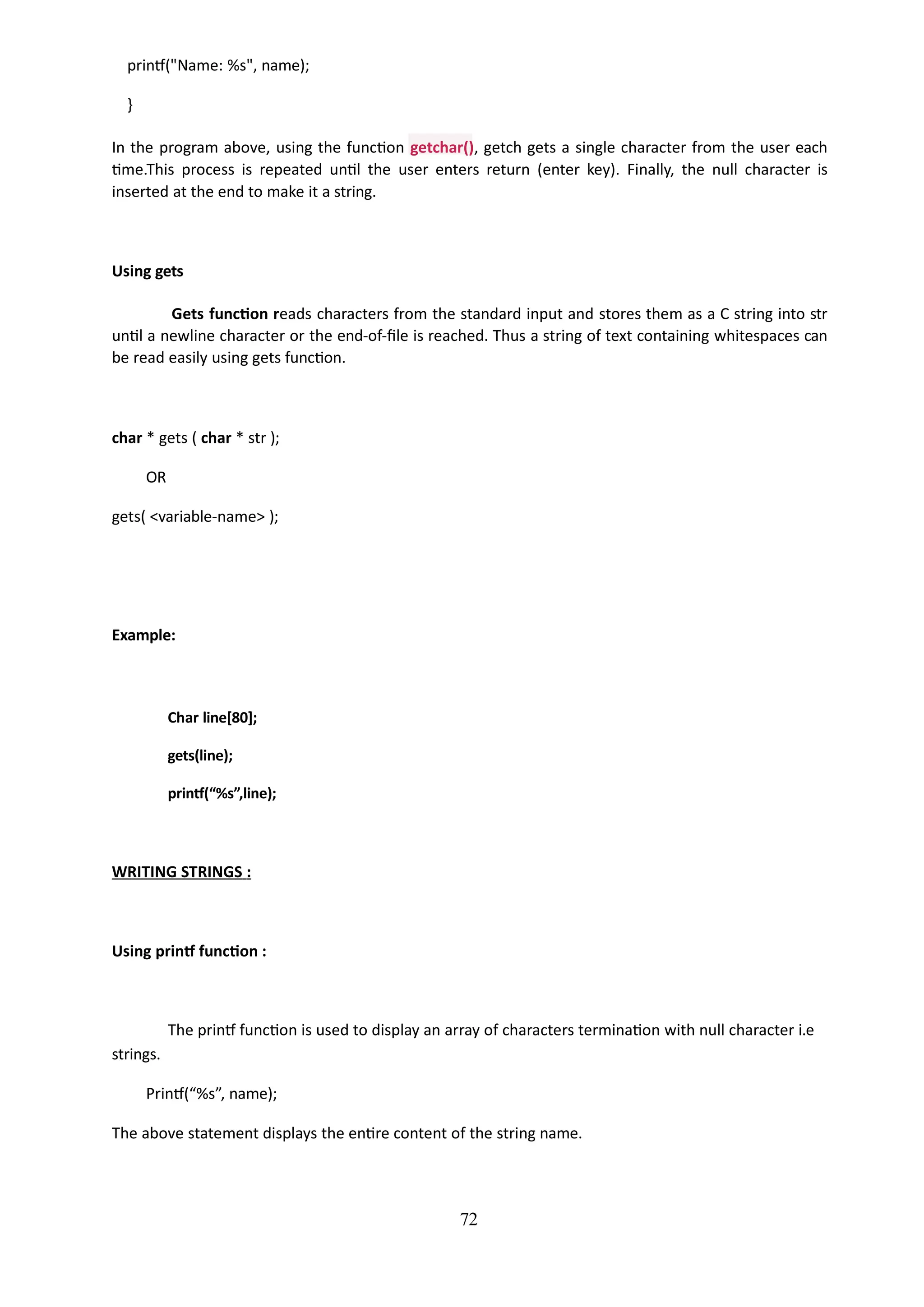printf("Name: %s", name);
}
In the program above, using the function getchar(), getch gets a single character from the user each
time.This process is repeated until the user enters return (enter key). Finally, the null character is
inserted at the end to make it a string.
72
Using gets
Gets function reads characters from the standard input and stores them as a C string into str
until a newline character or the end-of-file is reached. Thus a string of text containing whitespaces can
be read easily using gets function.
char * gets ( char * str );
OR
gets( <variable-name> );
Example:
Char line[80];
gets(line);
printf(“%s”,line);
WRITING STRINGS :
Using printf function :
The printf function is used to display an array of characters termination with null character i.e
strings.
Printf(“%s”, name);
The above statement displays the entire content of the string name.
 
