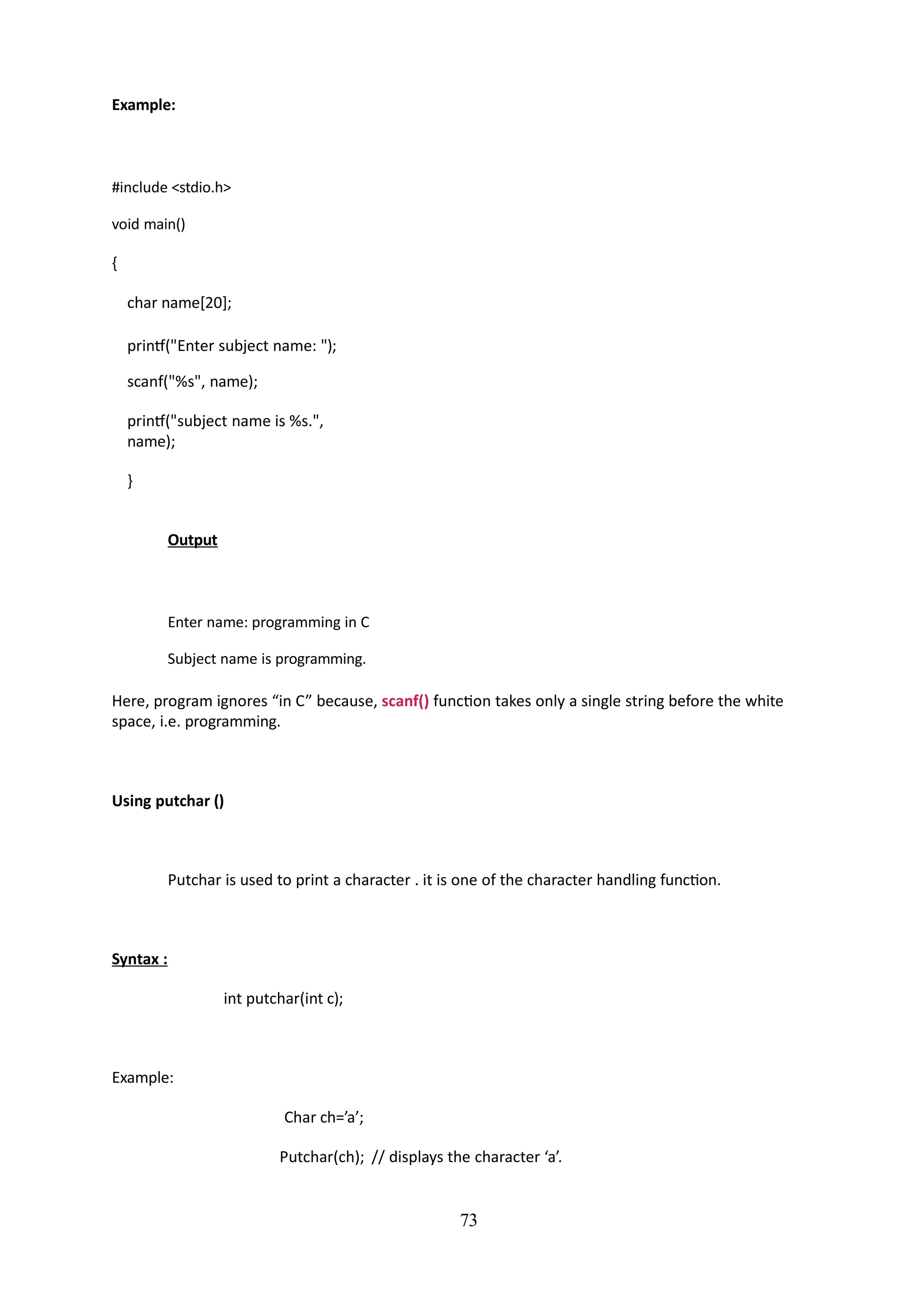 73
Example:
#include <stdio.h>
void main()
{
char name[20];
printf("Enter subject name: ");
scanf("%s", name);
printf("subject name is %s.",
name);
}
Output
Enter name: programming in C
Subject name is programming.
Here, program ignores “in C” because, scanf() function takes only a single string before the white
space, i.e. programming.
Using putchar ()
Putchar is used to print a character . it is one of the character handling function.
Syntax :
int putchar(int c);
Example:
Char ch=’a’;
Putchar(ch); // displays the character ‘a’.
 