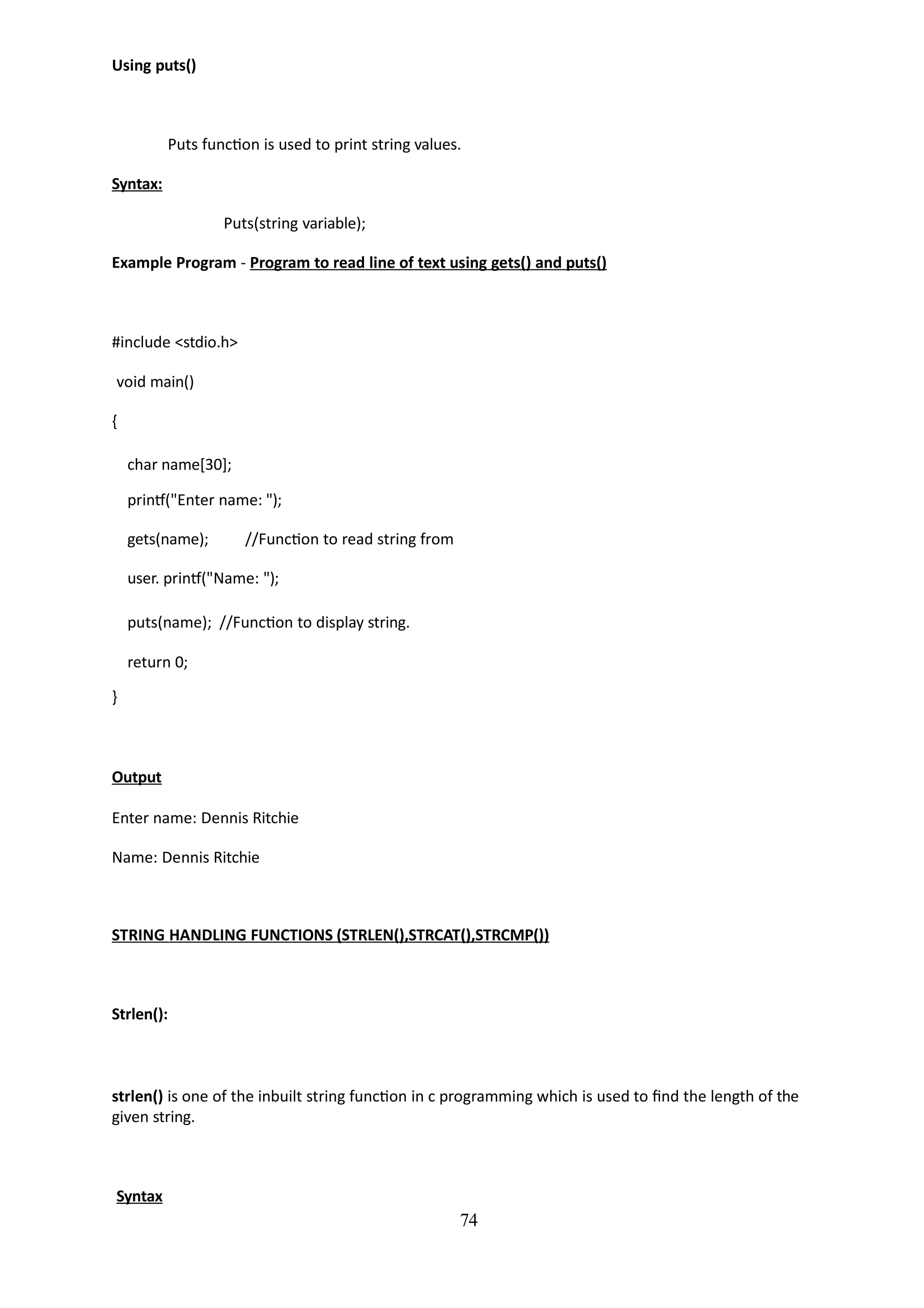 74
Using puts()
Puts function is used to print string values.
Syntax:
Puts(string variable);
Example Program - Program to read line of text using gets() and puts()
#include <stdio.h>
void main()
{
char name[30];
printf("Enter name: ");
gets(name); //Function to read string from
user. printf("Name: ");
puts(name); //Function to display string.
return 0;
}
Output
Enter name: Dennis Ritchie
Name: Dennis Ritchie
STRING HANDLING FUNCTIONS (STRLEN(),STRCAT(),STRCMP())
Strlen():
strlen() is one of the inbuilt string function in c programming which is used to find the length of the
given string.
Syntax
 