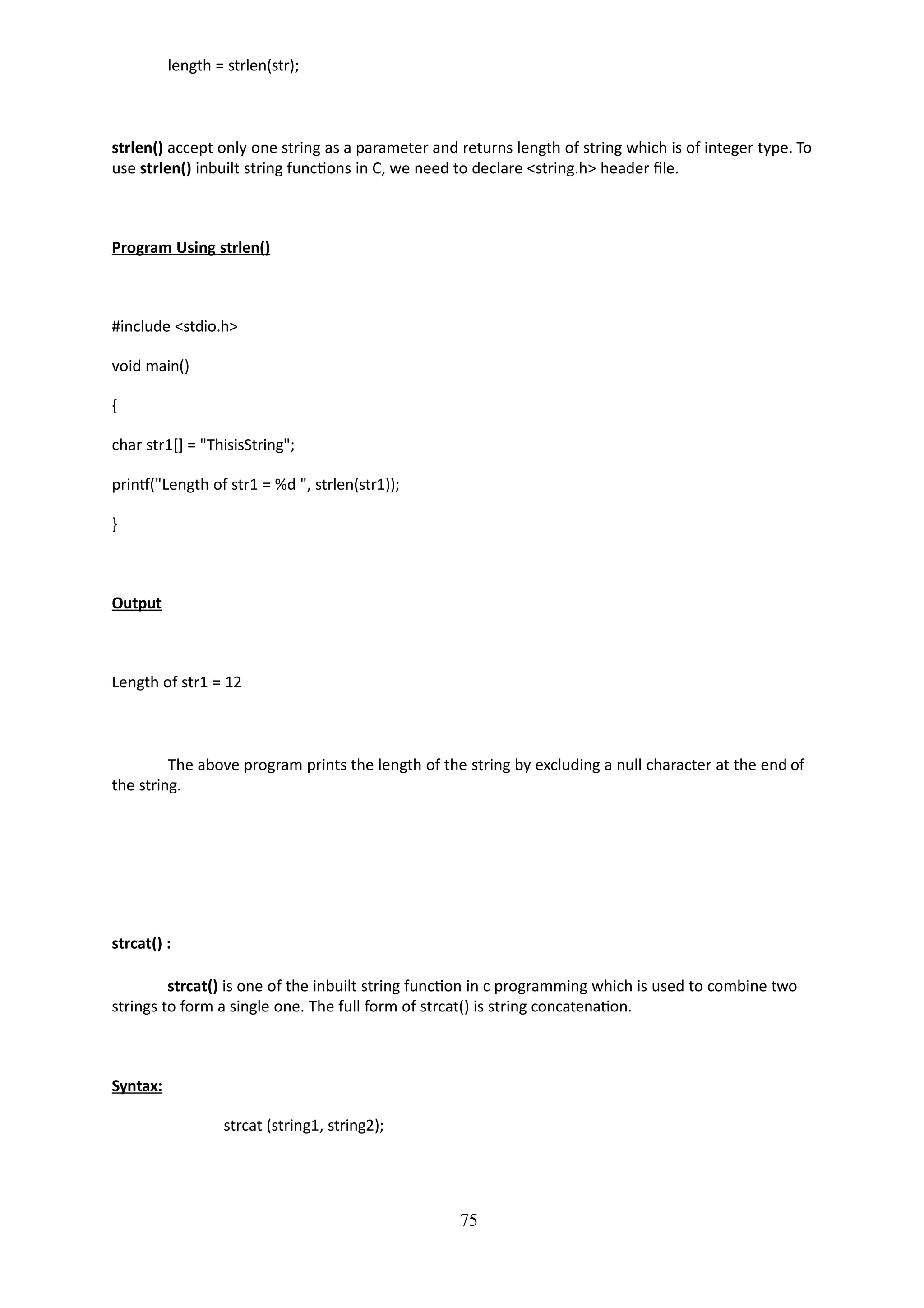 75
length = strlen(str);
strlen() accept only one string as a parameter and returns length of string which is of integer type. To
use strlen() inbuilt string functions in C, we need to declare <string.h> header file.
Program Using strlen()
#include <stdio.h>
void main()
{
char str1[] = "ThisisString";
printf("Length of str1 = %d ", strlen(str1));
}
Output
Length of str1 = 12
The above program prints the length of the string by excluding a null character at the end of
the string.
strcat() :
strcat() is one of the inbuilt string function in c programming which is used to combine two
strings to form a single one. The full form of strcat() is string concatenation.
Syntax:
strcat (string1, string2);
 