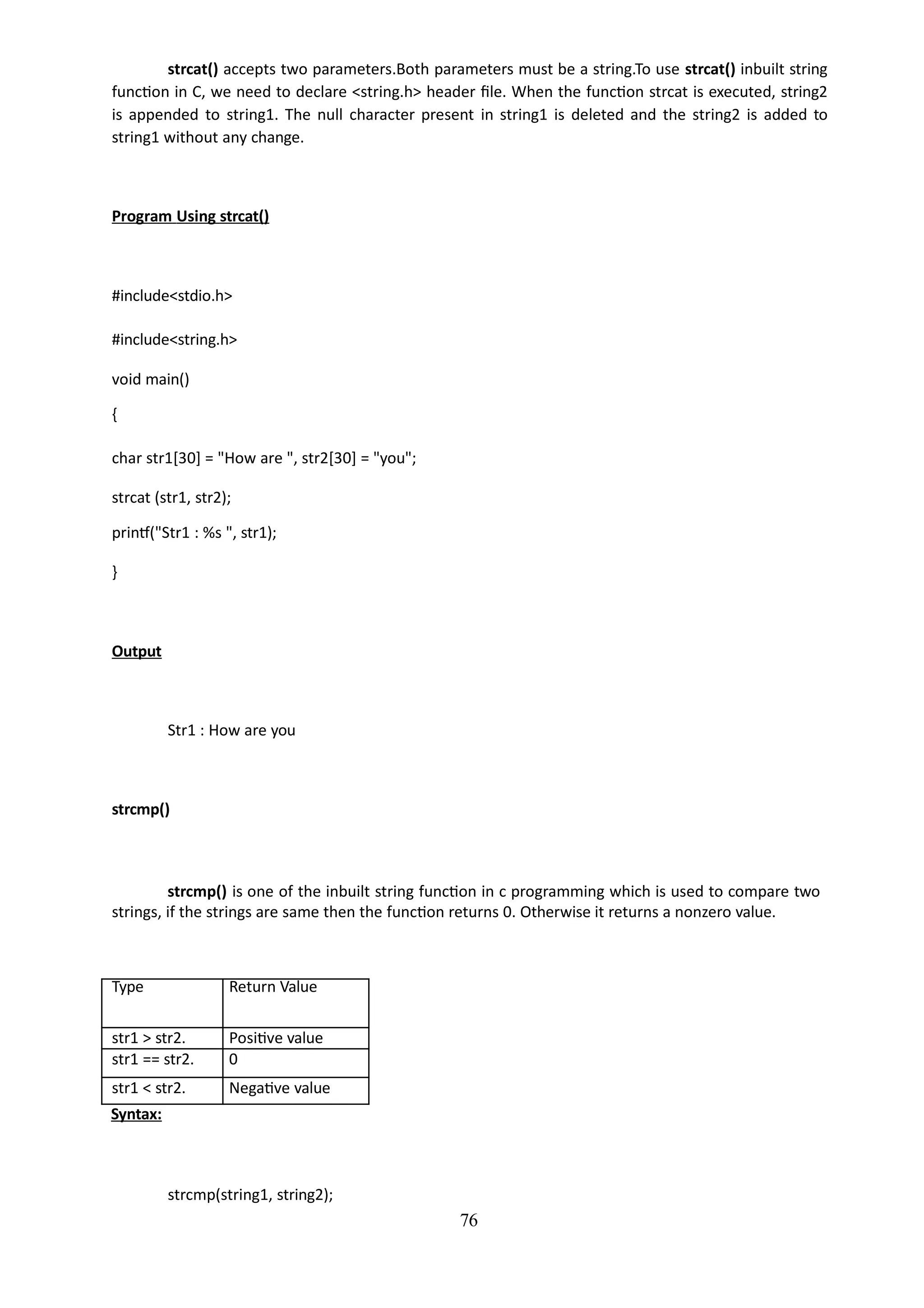 76
strcat() accepts two parameters.Both parameters must be a string.To use strcat() inbuilt string
function in C, we need to declare <string.h> header file. When the function strcat is executed, string2
is appended to string1. The null character present in string1 is deleted and the string2 is added to
string1 without any change.
Program Using strcat()
#include<stdio.h>
#include<string.h>
void main()
{
char str1[30] = "How are ", str2[30] = "you";
strcat (str1, str2);
printf("Str1 : %s ", str1);
}
Output
Str1 : How are you
strcmp()
strcmp() is one of the inbuilt string function in c programming which is used to compare two
strings, if the strings are same then the function returns 0. Otherwise it returns a nonzero value.
Type Return Value
str1 > str2. Positive value
str1 == str2. 0
str1 < str2. Negative value
Syntax:
strcmp(string1, string2);
 