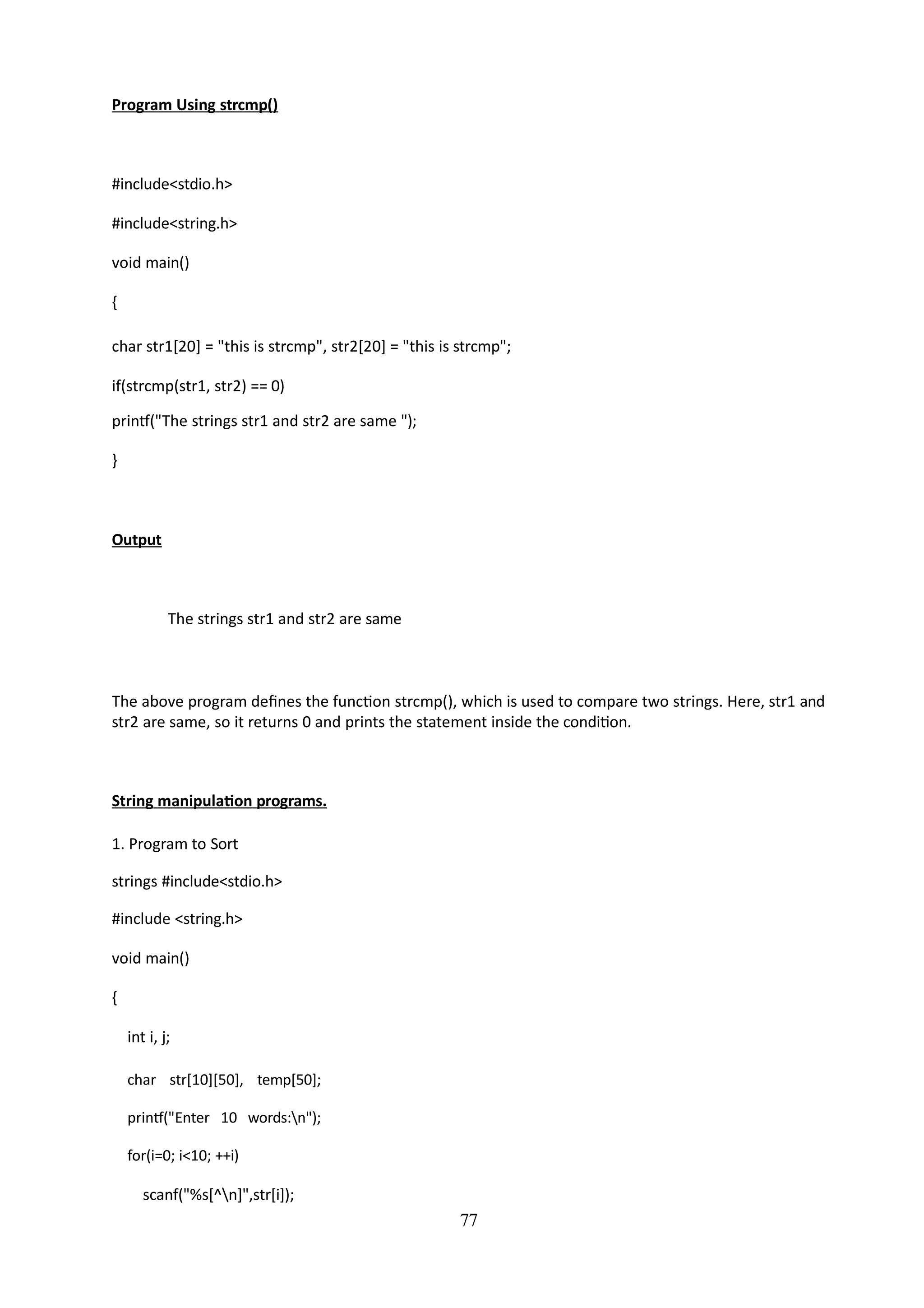 77
Program Using strcmp()
#include<stdio.h>
#include<string.h>
void main()
{
char str1[20] = "this is strcmp", str2[20] = "this is strcmp";
if(strcmp(str1, str2) == 0)
printf("The strings str1 and str2 are same ");
}
Output
The strings str1 and str2 are same
The above program defines the function strcmp(), which is used to compare two strings. Here, str1 and
str2 are same, so it returns 0 and prints the statement inside the condition.
String manipulation programs.
1. Program to Sort
strings #include<stdio.h>
#include <string.h>
void main()
{
int i, j;
char str[10][50], temp[50];
printf("Enter 10 words:n");
for(i=0; i<10; ++i)
scanf("%s[^n]",str[i]);
 