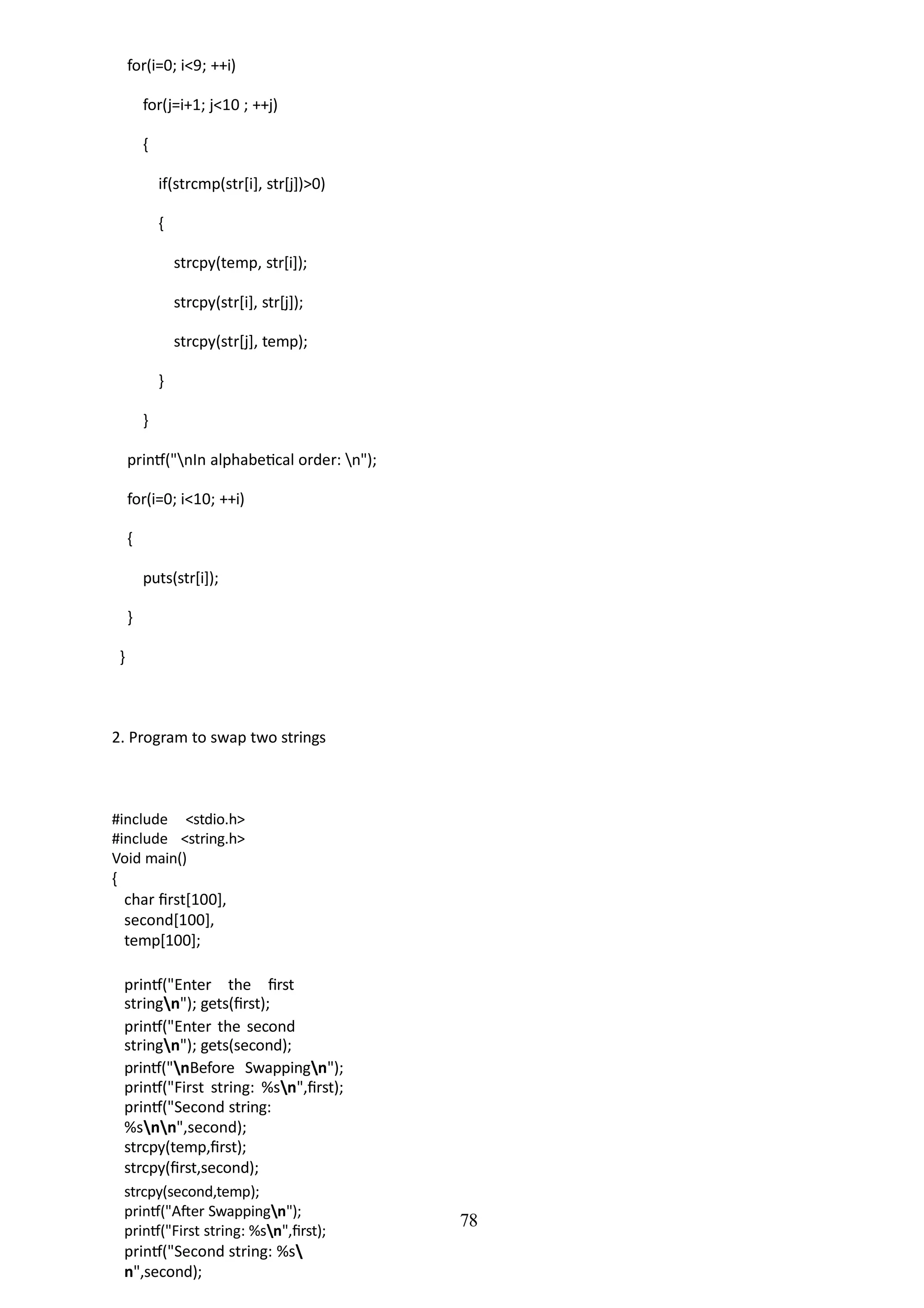 78
for(i=0; i<9; ++i)
for(j=i+1; j<10 ; ++j)
{
if(strcmp(str[i], str[j])>0)
{
strcpy(temp, str[i]);
strcpy(str[i], str[j]);
strcpy(str[j], temp);
}
}
printf("nIn alphabetical order: n");
for(i=0; i<10; ++i)
{
puts(str[i]);
}
}
2. Program to swap two strings
#include <stdio.h>
#include <string.h>
Void main()
{
char first[100],
second[100],
temp[100];
printf("Enter the first
stringn"); gets(first);
printf("Enter the second
stringn"); gets(second);
printf("nBefore Swappingn");
printf("First string: %sn",first);
printf("Second string:
%snn",second);
strcpy(temp,first);
strcpy(first,second);
strcpy(second,temp);
printf("After Swappingn");
printf("First string: %sn",first);
printf("Second string: %s
n",second);
 
