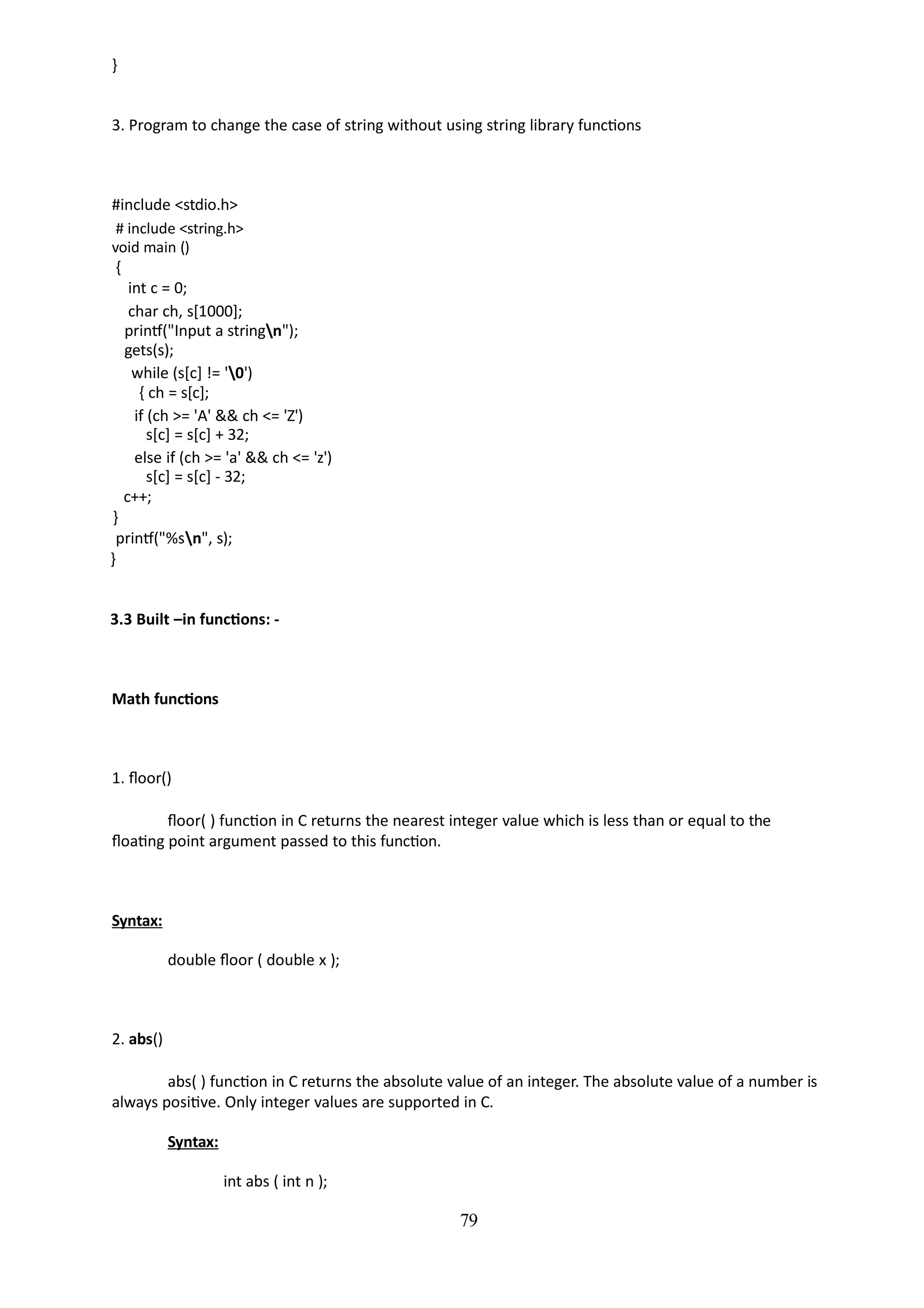 79
}
3. Program to change the case of string without using string library functions
#include <stdio.h>
# include <string.h>
void main ()
{
int c = 0;
char ch, s[1000];
printf("Input a stringn");
gets(s);
while (s[c] != '0')
{ ch = s[c];
if (ch >= 'A' && ch <= 'Z')
s[c] = s[c] + 32;
else if (ch >= 'a' && ch <= 'z')
s[c] = s[c] - 32;
c++;
}
printf("%sn", s);
}
3.3 Built –in functions: -
Math functions
1. floor()
floor( ) function in C returns the nearest integer value which is less than or equal to the
floating point argument passed to this function.
Syntax:
double floor ( double x );
2. abs()
abs( ) function in C returns the absolute value of an integer. The absolute value of a number is
always positive. Only integer values are supported in C.
Syntax:
int abs ( int n );
 