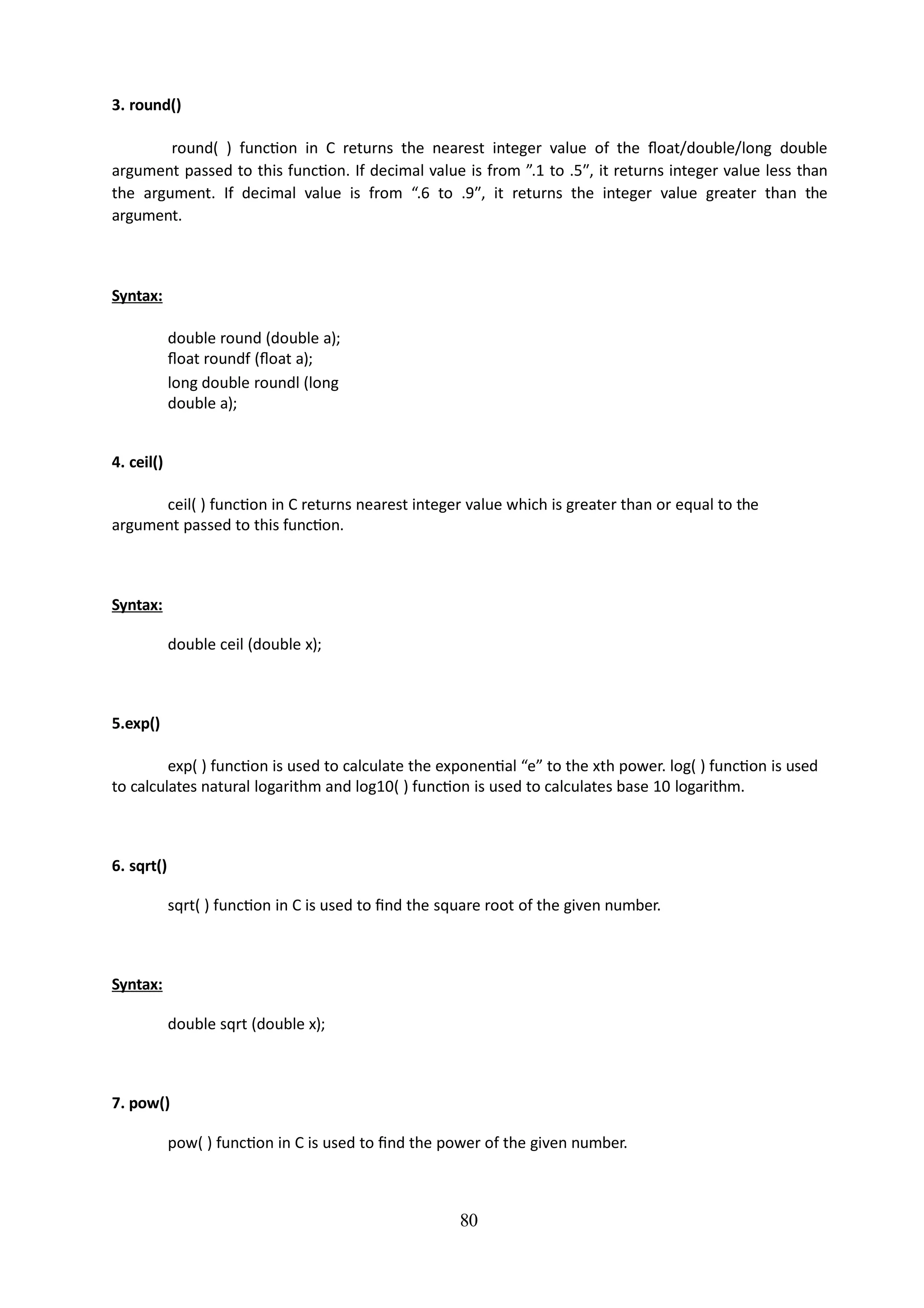 80
3. round()
round( ) function in C returns the nearest integer value of the float/double/long double
argument passed to this function. If decimal value is from ”.1 to .5″, it returns integer value less than
the argument. If decimal value is from “.6 to .9″, it returns the integer value greater than the
argument.
Syntax:
double round (double a);
float roundf (float a);
long double roundl (long
double a);
4. ceil()
ceil( ) function in C returns nearest integer value which is greater than or equal to the
argument passed to this function.
Syntax:
double ceil (double x);
5.exp()
exp( ) function is used to calculate the exponential “e” to the xth power. log( ) function is used
to calculates natural logarithm and log10( ) function is used to calculates base 10 logarithm.
6. sqrt()
sqrt( ) function in C is used to find the square root of the given number.
Syntax:
double sqrt (double x);
7. pow()
pow( ) function in C is used to find the power of the given number.
 