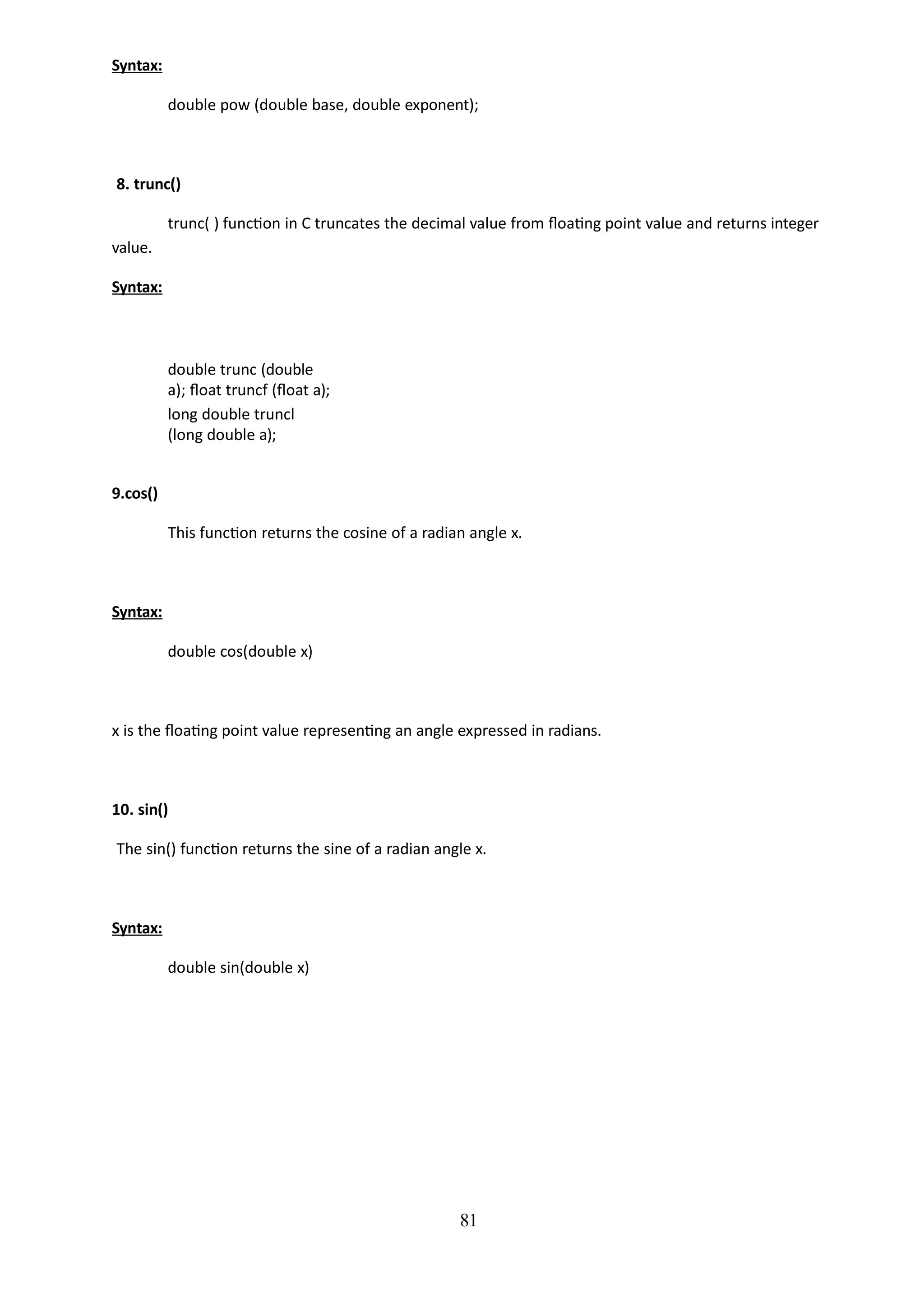 81
Syntax:
double pow (double base, double exponent);
8. trunc()
trunc( ) function in C truncates the decimal value from floating point value and returns integer
value.
Syntax:
double trunc (double
a); float truncf (float a);
long double truncl
(long double a);
9.cos()
This function returns the cosine of a radian angle x.
Syntax:
double cos(double x)
x is the floating point value representing an angle expressed in radians.
10. sin()
The sin() function returns the sine of a radian angle x.
Syntax:
double sin(double x)
 