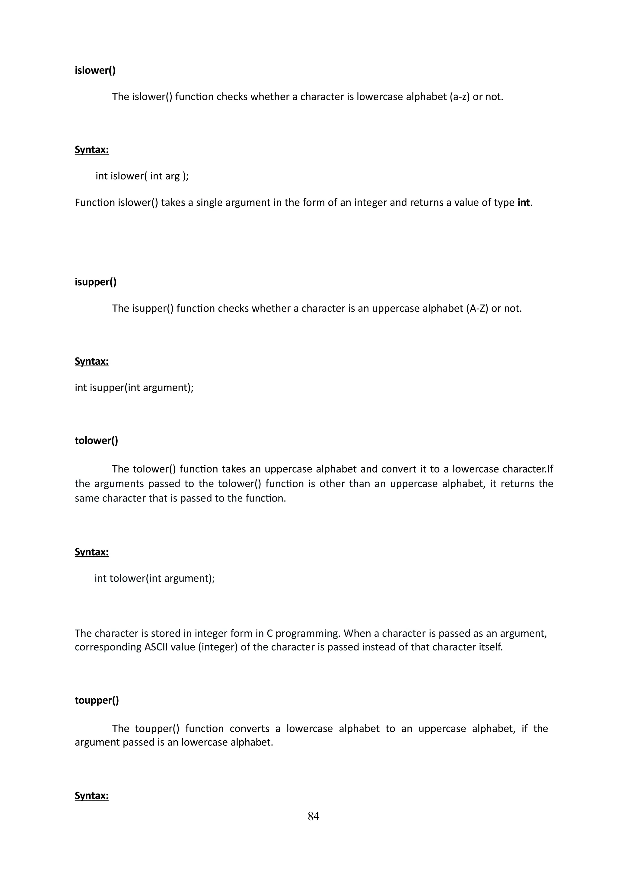 84
islower()
The islower() function checks whether a character is lowercase alphabet (a-z) or not.
Syntax:
int islower( int arg );
Function islower() takes a single argument in the form of an integer and returns a value of type int.
isupper()
The isupper() function checks whether a character is an uppercase alphabet (A-Z) or not.
Syntax:
int isupper(int argument);
tolower()
The tolower() function takes an uppercase alphabet and convert it to a lowercase character.If
the arguments passed to the tolower() function is other than an uppercase alphabet, it returns the
same character that is passed to the function.
Syntax:
int tolower(int argument);
The character is stored in integer form in C programming. When a character is passed as an argument,
corresponding ASCII value (integer) of the character is passed instead of that character itself.
toupper()
The toupper() function converts a lowercase alphabet to an uppercase alphabet, if the
argument passed is an lowercase alphabet.
Syntax:
 