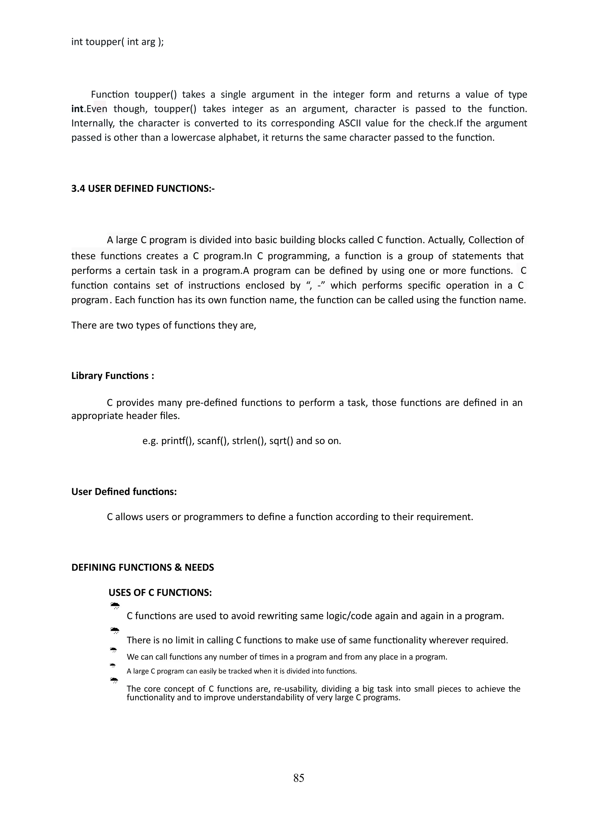 int toupper( int arg );
85
Function toupper() takes a single argument in the integer form and returns a value of type
int.Even though, toupper() takes integer as an argument, character is passed to the function.
Internally, the character is converted to its corresponding ASCII value for the check.If the argument
passed is other than a lowercase alphabet, it returns the same character passed to the function.
3.4 USER DEFINED FUNCTIONS:-
A large C program is divided into basic building blocks called C function. Actually, Collection of
these functions creates a C program.In C programming, a function is a group of statements that
performs a certain task in a program.A program can be defined by using one or more functions. C
function contains set of instructions enclosed by “, -” which performs specific operation in a C
program. Each function has its own function name, the function can be called using the function name.
There are two types of functions they are,
Library Functions :
C provides many pre-defined functions to perform a task, those functions are defined in an
appropriate header files.
e.g. printf(), scanf(), strlen(), sqrt() and so on.
User Defined functions:
C allows users or programmers to define a function according to their requirement.
DEFINING FUNCTIONS & NEEDS
USES OF C FUNCTIONS:

C functions are used to avoid rewriting same logic/code again and again in a program.

There is no limit in calling C functions to make use of same functionality wherever required.



We can call functions any number of times in a program and from any place in a program.
A large C program can easily be tracked when it is divided into functions.
The core concept of C functions are, re-usability, dividing a big task into small pieces to achieve the
functionality and to improve understandability of very large C programs.
 