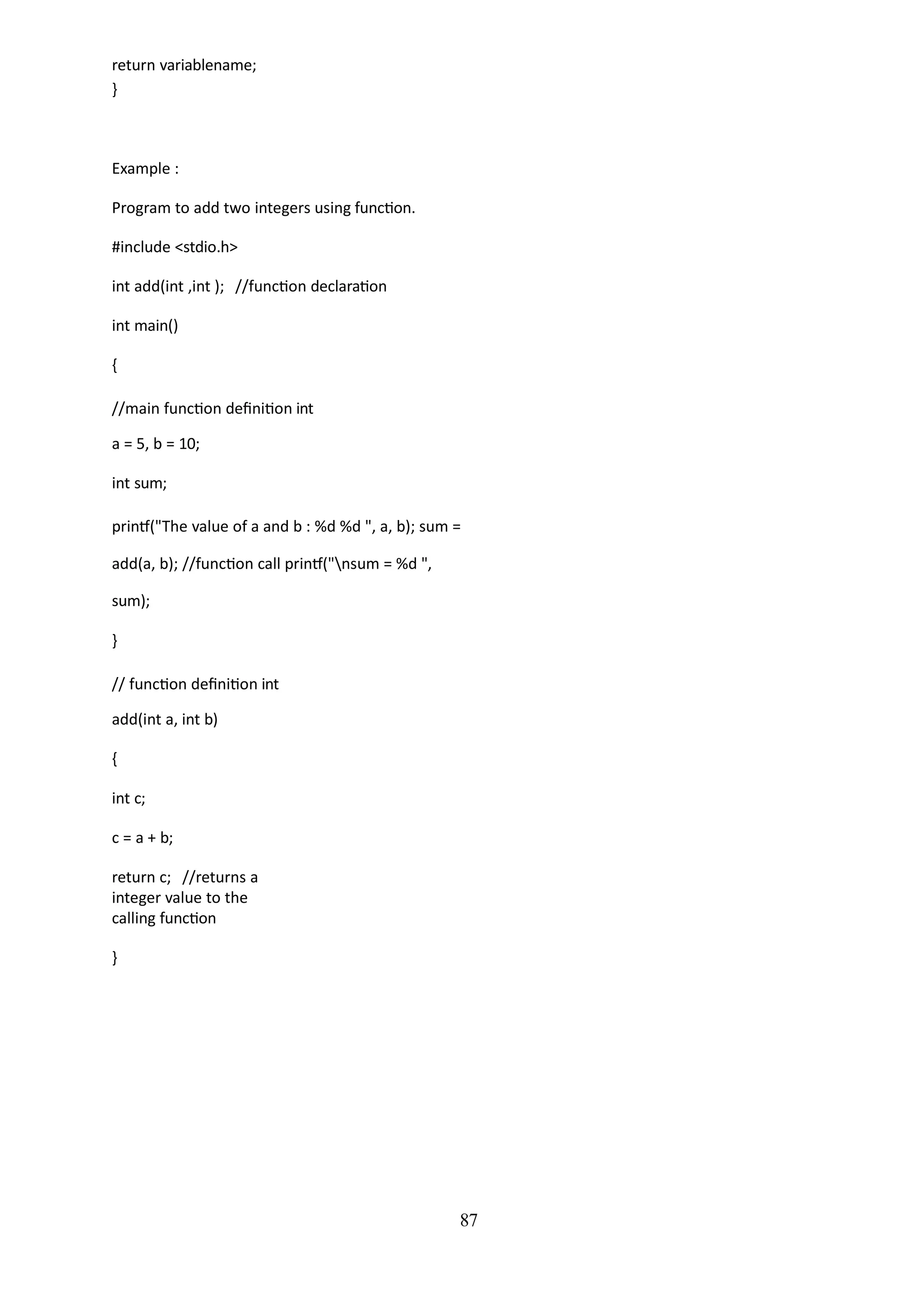 87
return variablename;
}
Example :
Program to add two integers using function.
#include <stdio.h>
int add(int ,int ); //function declaration
int main()
{
//main function definition int
a = 5, b = 10;
int sum;
printf("The value of a and b : %d %d ", a, b); sum =
add(a, b); //function call printf("nsum = %d ",
sum);
}
// function definition int
add(int a, int b)
{
int c;
c = a + b;
return c; //returns a
integer value to the
calling function
}
 