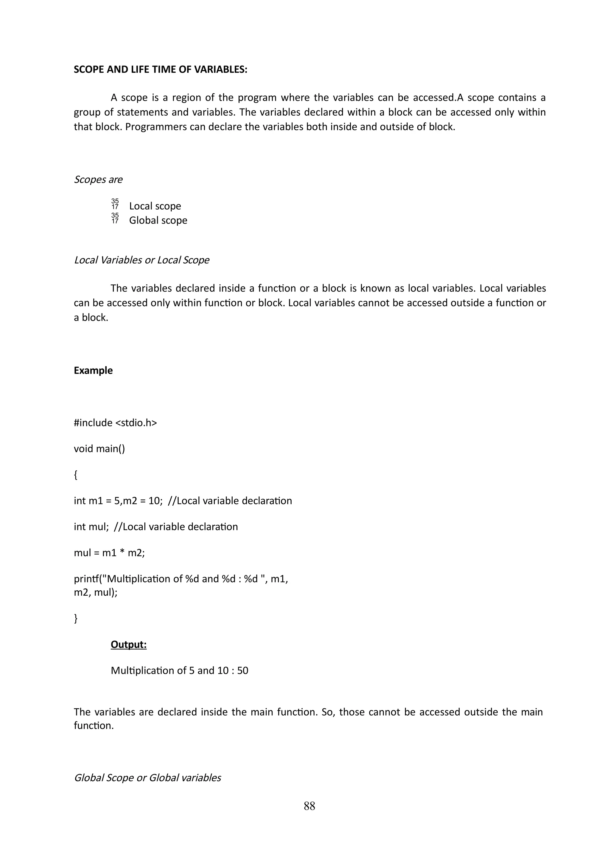 88
SCOPE AND LIFE TIME OF VARIABLES:
A scope is a region of the program where the variables can be accessed.A scope contains a
group of statements and variables. The variables declared within a block can be accessed only within
that block. Programmers can declare the variables both inside and outside of block.
Scopes are
 Local scope
 Global scope
Local Variables or Local Scope
The variables declared inside a function or a block is known as local variables. Local variables
can be accessed only within function or block. Local variables cannot be accessed outside a function or
a block.
Example
#include <stdio.h>
void main()
{
int m1 = 5,m2 = 10; //Local variable declaration
int mul; //Local variable declaration
mul = m1 * m2;
printf("Multiplication of %d and %d : %d ", m1,
m2, mul);
}
Output:
Multiplication of 5 and 10 : 50
The variables are declared inside the main function. So, those cannot be accessed outside the main
function.
Global Scope or Global variables
 