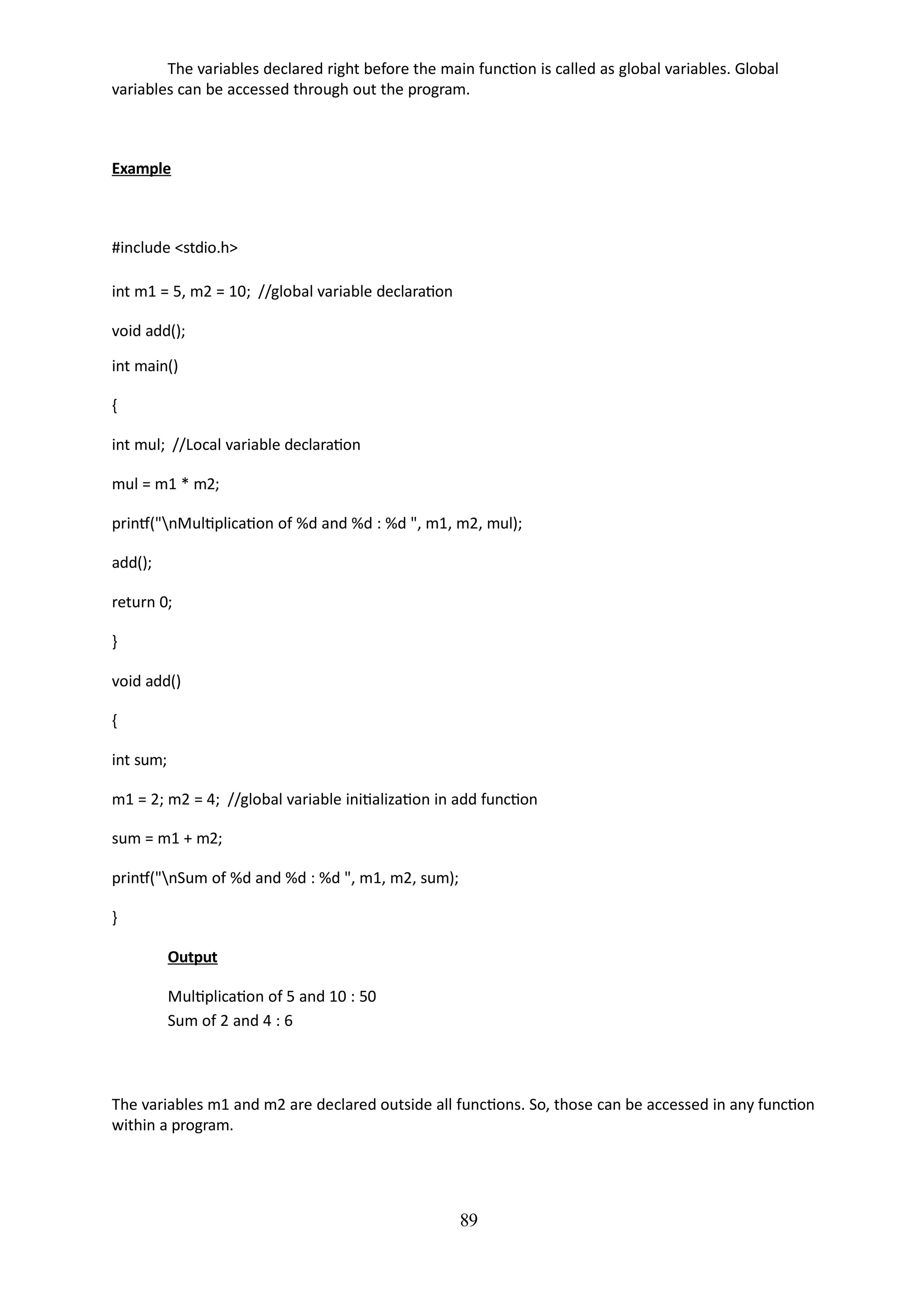 89
The variables declared right before the main function is called as global variables. Global
variables can be accessed through out the program.
Example
#include <stdio.h>
int m1 = 5, m2 = 10; //global variable declaration
void add();
int main()
{
int mul; //Local variable declaration
mul = m1 * m2;
printf("nMultiplication of %d and %d : %d ", m1, m2, mul);
add();
return 0;
}
void add()
{
int sum;
m1 = 2; m2 = 4; //global variable initialization in add function
sum = m1 + m2;
printf("nSum of %d and %d : %d ", m1, m2, sum);
}
Output
Multiplication of 5 and 10 : 50
Sum of 2 and 4 : 6
The variables m1 and m2 are declared outside all functions. So, those can be accessed in any function
within a program.
 