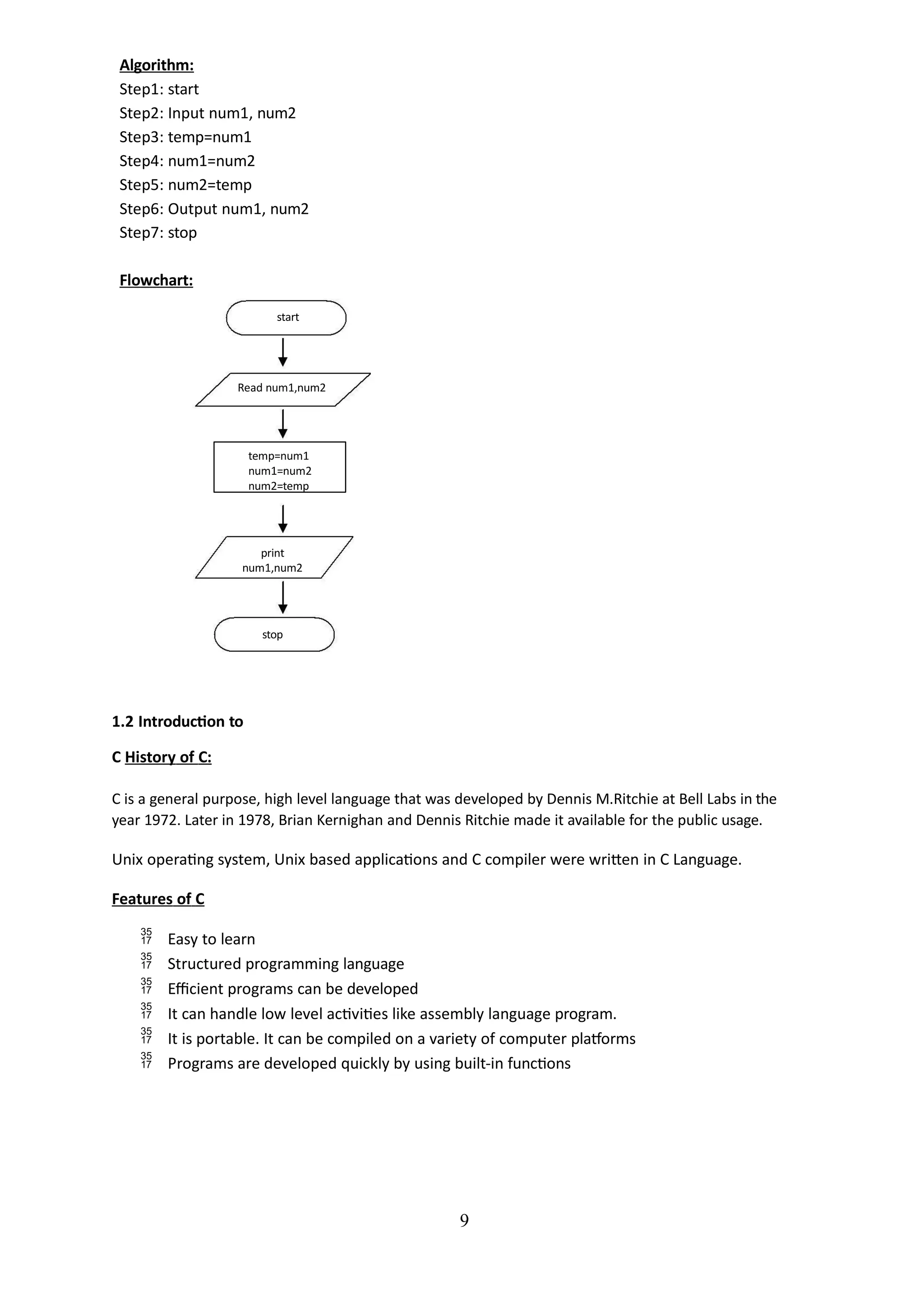 Algorithm:
Step1: start
Step2: Input num1, num2
Step3: temp=num1
Step4: num1=num2
Step5: num2=temp
Step6: Output num1, num2
Step7: stop
Flowchart:
start
9
Read num1,num2
temp=num1
num1=num2
num2=temp
print
num1,num2
stop
1.2 Introduction to
C History of C:
C is a general purpose, high level language that was developed by Dennis M.Ritchie at Bell Labs in the
year 1972. Later in 1978, Brian Kernighan and Dennis Ritchie made it available for the public usage.
Unix operating system, Unix based applications and C compiler were written in C Language.
Features of C
 Easy to learn
 Structured programming language
 Efficient programs can be developed
 It can handle low level activities like assembly language program.
 It is portable. It can be compiled on a variety of computer platforms
 Programs are developed quickly by using built-in functions
 
