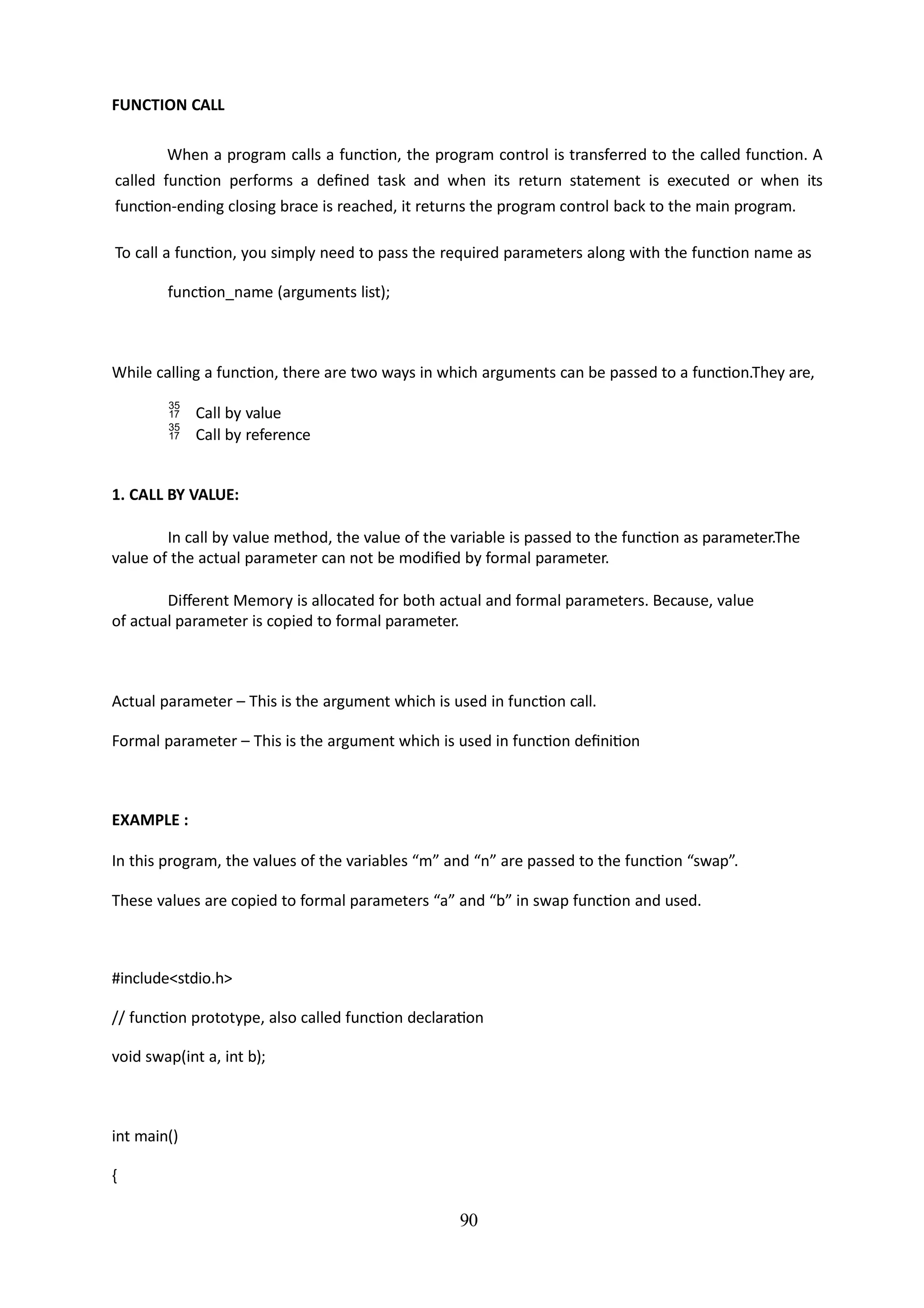 90
FUNCTION CALL
When a program calls a function, the program control is transferred to the called function. A
called function performs a defined task and when its return statement is executed or when its
function-ending closing brace is reached, it returns the program control back to the main program.
To call a function, you simply need to pass the required parameters along with the function name as
function_name (arguments list);
While calling a function, there are two ways in which arguments can be passed to a function.They are,
 Call by value
 Call by reference
1. CALL BY VALUE:
In call by value method, the value of the variable is passed to the function as parameter.The
value of the actual parameter can not be modified by formal parameter.
Different Memory is allocated for both actual and formal parameters. Because, value
of actual parameter is copied to formal parameter.
Actual parameter – This is the argument which is used in function call.
Formal parameter – This is the argument which is used in function definition
EXAMPLE :
In this program, the values of the variables “m” and “n” are passed to the function “swap”.
These values are copied to formal parameters “a” and “b” in swap function and used.
#include<stdio.h>
// function prototype, also called function declaration
void swap(int a, int b);
int main()
{
 
