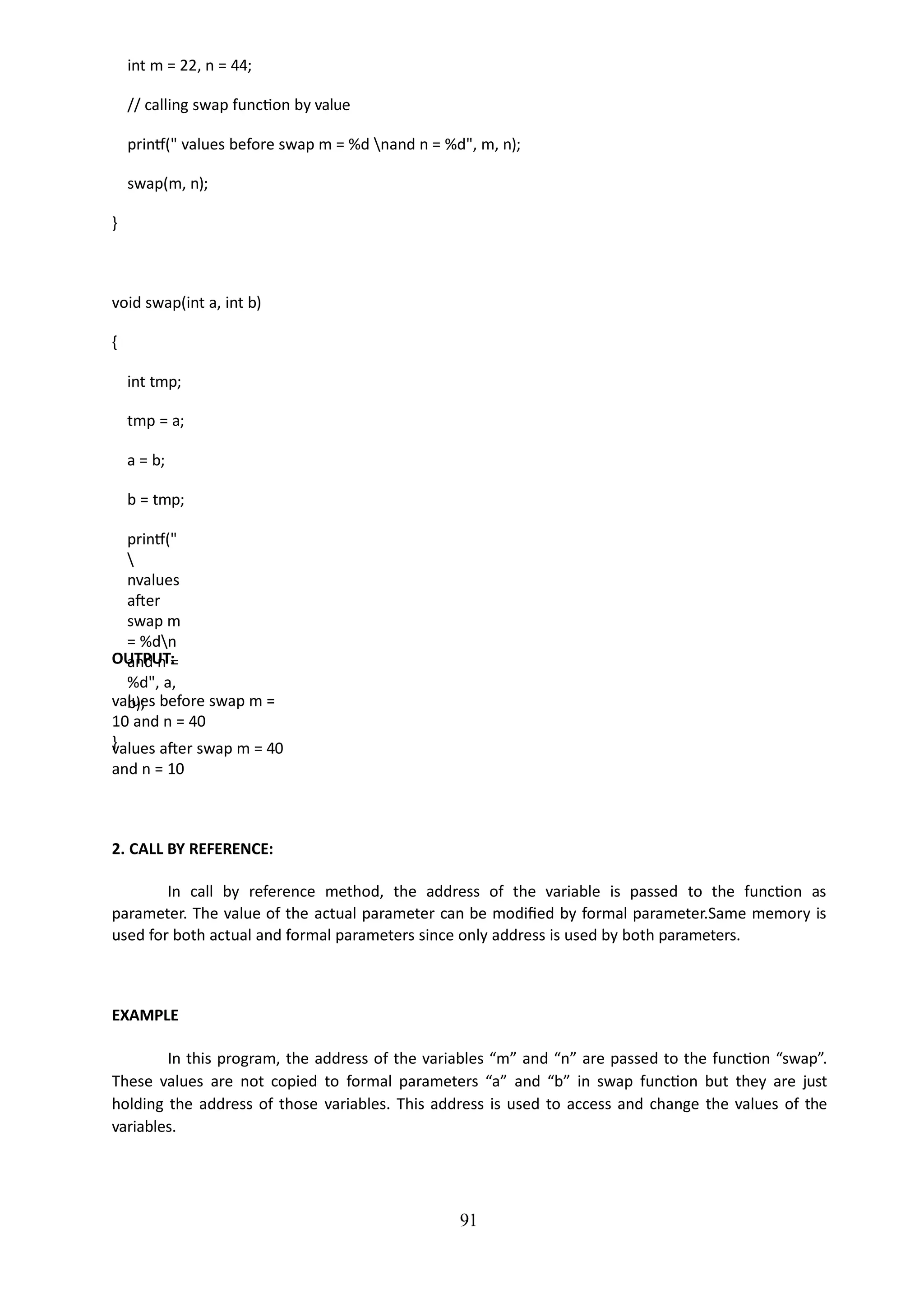 91
int m = 22, n = 44;
// calling swap function by value
printf(" values before swap m = %d nand n = %d", m, n);
swap(m, n);
}
void swap(int a, int b)
{
int tmp;
tmp = a;
a = b;
b = tmp;
printf("

nvalues
after
swap m
= %dn
and n =
%d", a,
b);
}
OUTPUT:
values before swap m =
10 and n = 40
values after swap m = 40
and n = 10
2. CALL BY REFERENCE:
In call by reference method, the address of the variable is passed to the function as
parameter. The value of the actual parameter can be modified by formal parameter.Same memory is
used for both actual and formal parameters since only address is used by both parameters.
EXAMPLE
In this program, the address of the variables “m” and “n” are passed to the function “swap”.
These values are not copied to formal parameters “a” and “b” in swap function but they are just
holding the address of those variables. This address is used to access and change the values of the
variables.
 