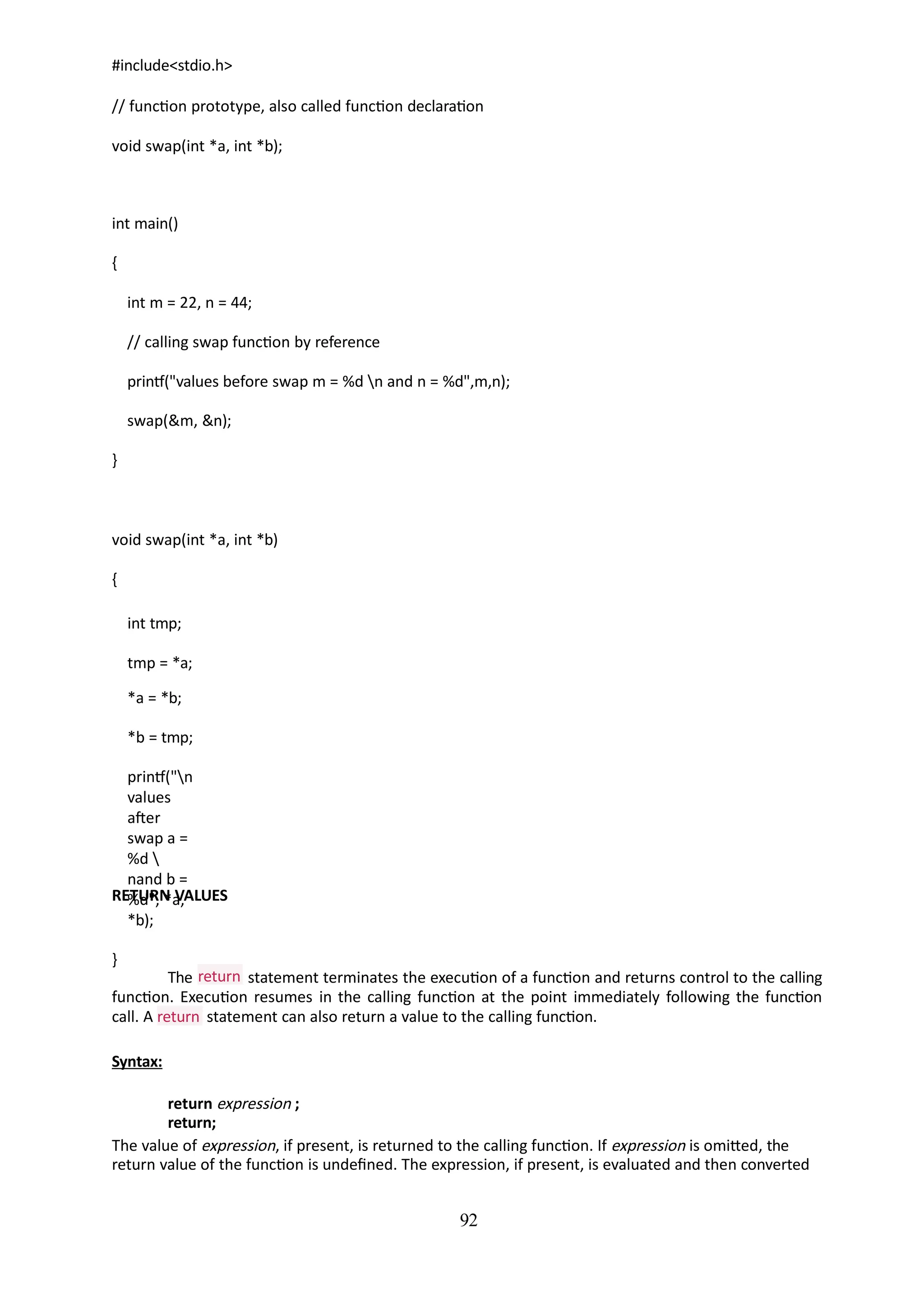 92
#include<stdio.h>
// function prototype, also called function declaration
void swap(int *a, int *b);
int main()
{
int m = 22, n = 44;
// calling swap function by reference
printf("values before swap m = %d n and n = %d",m,n);
swap(&m, &n);
}
void swap(int *a, int *b)
{
int tmp;
tmp = *a;
*a = *b;
*b = tmp;
printf("n
values
after
swap a =
%d 
nand b =
%d", *a,
*b);
}
RETURN VALUES
return
The statement terminates the execution of a function and returns control to the calling
function. Execution resumes in the calling function at the point immediately following the function
return
call. A statement can also return a value to the calling function.
Syntax:
return expression ;
return;
The value of expression, if present, is returned to the calling function. If expression is omitted, the
return value of the function is undefined. The expression, if present, is evaluated and then converted
 