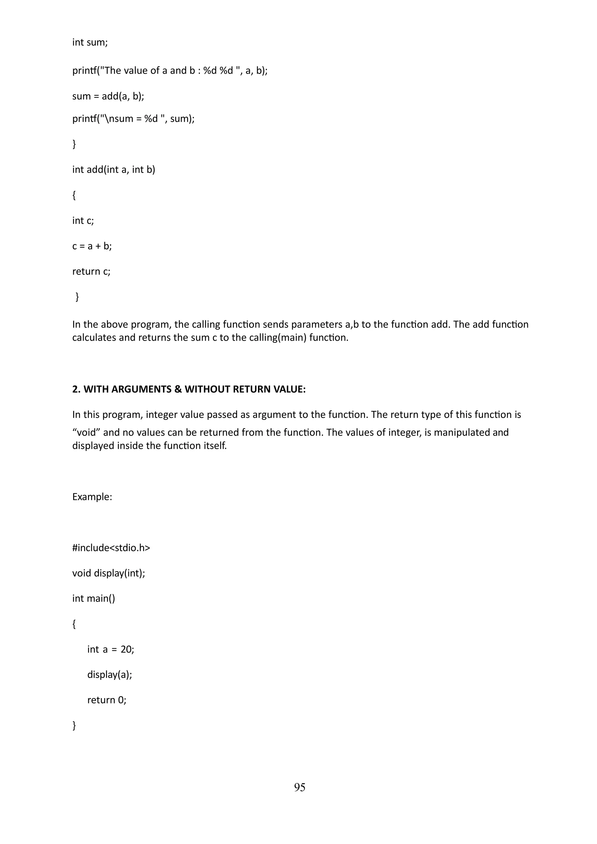 95
int sum;
printf("The value of a and b : %d %d ", a, b);
sum = add(a, b);
printf("nsum = %d ", sum);
}
int add(int a, int b)
{
int c;
c = a + b;
return c;
}
In the above program, the calling function sends parameters a,b to the function add. The add function
calculates and returns the sum c to the calling(main) function.
2. WITH ARGUMENTS & WITHOUT RETURN VALUE:
In this program, integer value passed as argument to the function. The return type of this function is
“void” and no values can be returned from the function. The values of integer, is manipulated and
displayed inside the function itself.
Example:
#include<stdio.h>
void display(int);
int main()
{
int a = 20;
display(a);
return 0;
}
 