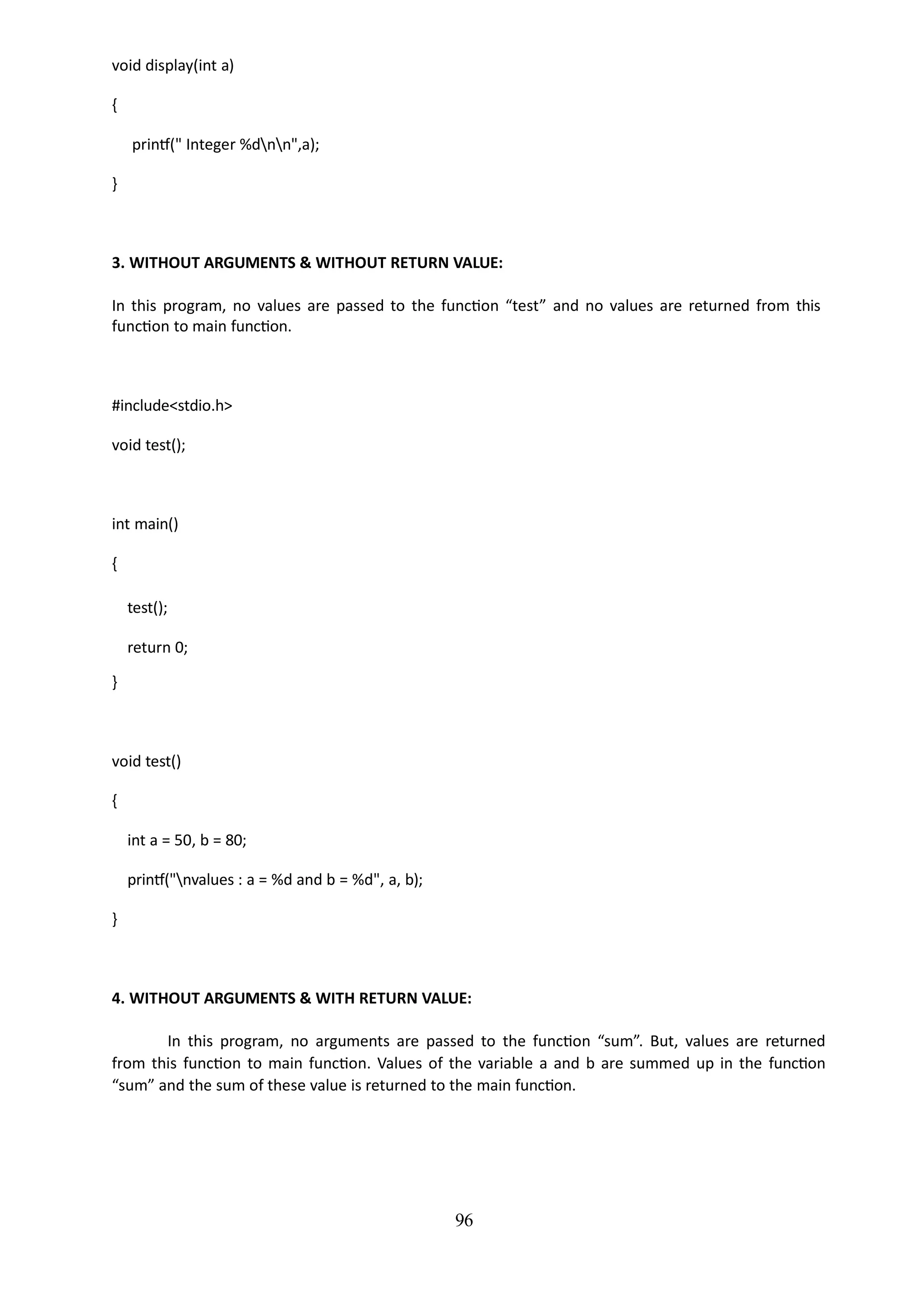 96
void display(int a)
{
printf(" Integer %dnn",a);
}
3. WITHOUT ARGUMENTS & WITHOUT RETURN VALUE:
In this program, no values are passed to the function “test” and no values are returned from this
function to main function.
#include<stdio.h>
void test();
int main()
{
test();
return 0;
}
void test()
{
int a = 50, b = 80;
printf("nvalues : a = %d and b = %d", a, b);
}
4. WITHOUT ARGUMENTS & WITH RETURN VALUE:
In this program, no arguments are passed to the function “sum”. But, values are returned
from this function to main function. Values of the variable a and b are summed up in the function
“sum” and the sum of these value is returned to the main function.
 