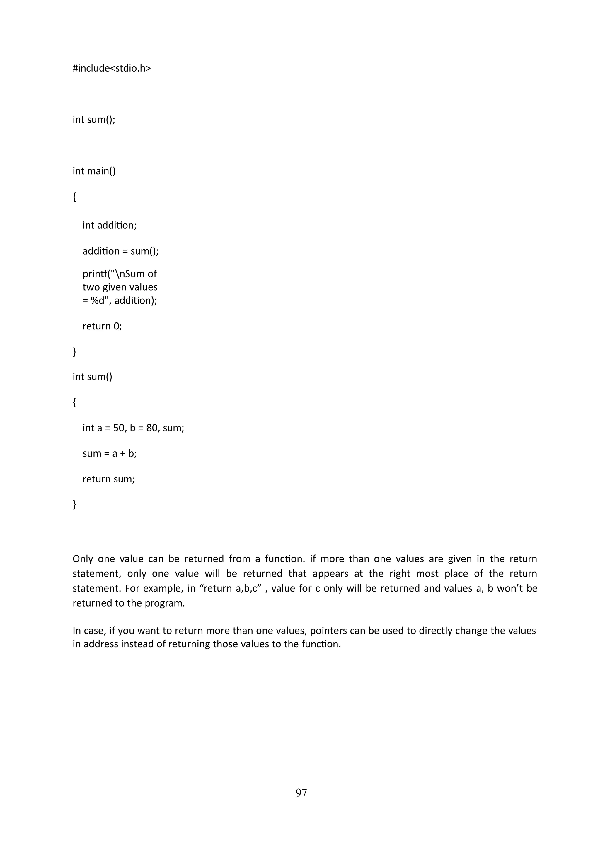 97
#include<stdio.h>
int sum();
int main()
{
int addition;
addition = sum();
printf("nSum of
two given values
= %d", addition);
return 0;
}
int sum()
{
int a = 50, b = 80, sum;
sum = a + b;
return sum;
}
Only one value can be returned from a function. if more than one values are given in the return
statement, only one value will be returned that appears at the right most place of the return
statement. For example, in “return a,b,c” , value for c only will be returned and values a, b won’t be
returned to the program.
In case, if you want to return more than one values, pointers can be used to directly change the values
in address instead of returning those values to the function.
 