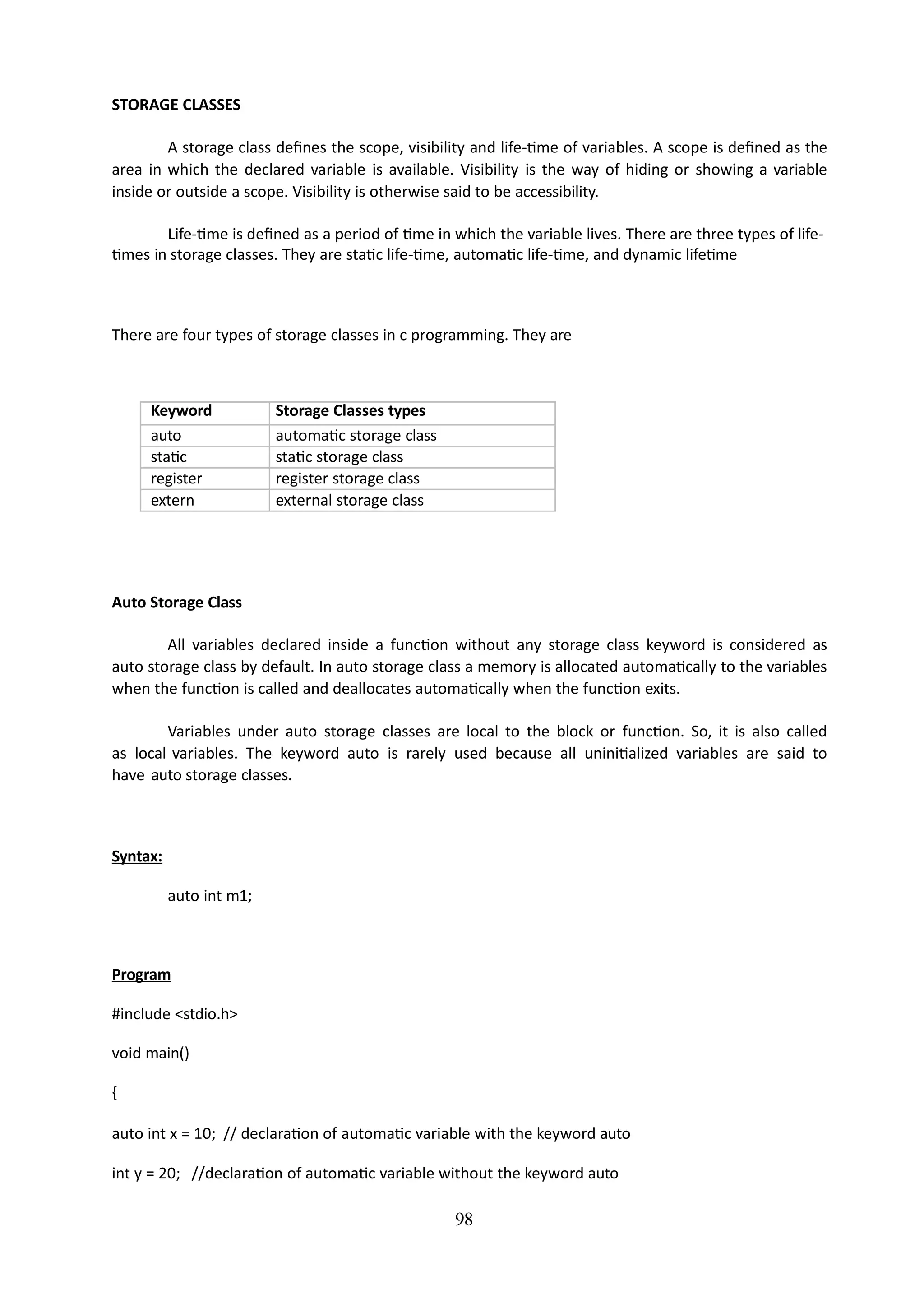 98
STORAGE CLASSES
A storage class defines the scope, visibility and life-time of variables. A scope is defined as the
area in which the declared variable is available. Visibility is the way of hiding or showing a variable
inside or outside a scope. Visibility is otherwise said to be accessibility.
Life-time is defined as a period of time in which the variable lives. There are three types of life-
times in storage classes. They are static life-time, automatic life-time, and dynamic lifetime
There are four types of storage classes in c programming. They are
Keyword Storage Classes types
auto automatic storage class
static static storage class
register register storage class
extern external storage class
Auto Storage Class
All variables declared inside a function without any storage class keyword is considered as
auto storage class by default. In auto storage class a memory is allocated automatically to the variables
when the function is called and deallocates automatically when the function exits.
Variables under auto storage classes are local to the block or function. So, it is also called
as local variables. The keyword auto is rarely used because all uninitialized variables are said to
have auto storage classes.
Syntax:
auto int m1;
Program
#include <stdio.h>
void main()
{
auto int x = 10; // declaration of automatic variable with the keyword auto
int y = 20; //declaration of automatic variable without the keyword auto
 