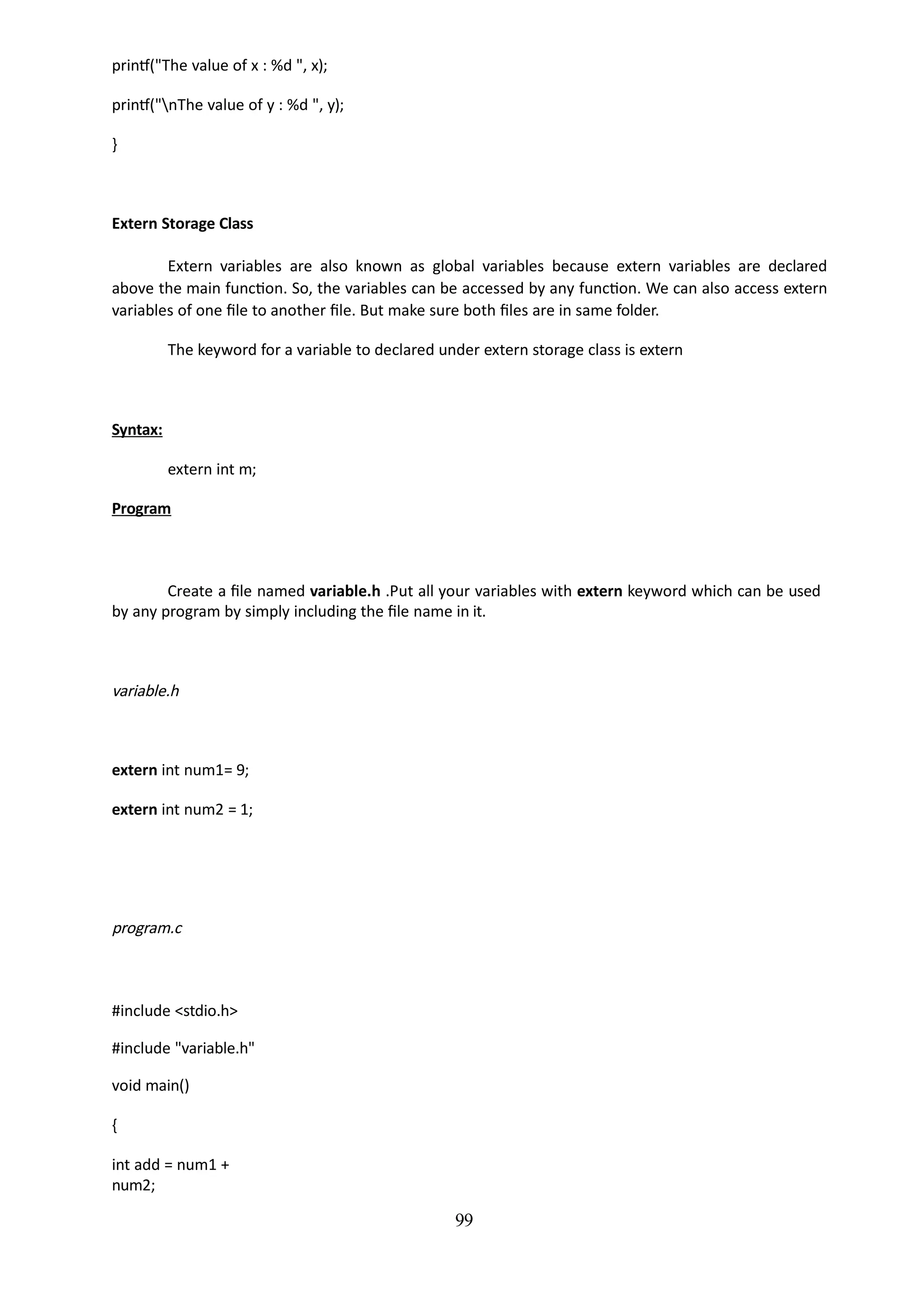 99
printf("The value of x : %d ", x);
printf("nThe value of y : %d ", y);
}
Extern Storage Class
Extern variables are also known as global variables because extern variables are declared
above the main function. So, the variables can be accessed by any function. We can also access extern
variables of one file to another file. But make sure both files are in same folder.
The keyword for a variable to declared under extern storage class is extern
Syntax:
extern int m;
Program
Create a file named variable.h .Put all your variables with extern keyword which can be used
by any program by simply including the file name in it.
variable.h
extern int num1= 9;
extern int num2 = 1;
program.c
#include <stdio.h>
#include "variable.h"
void main()
{
int add = num1 +
num2;
 