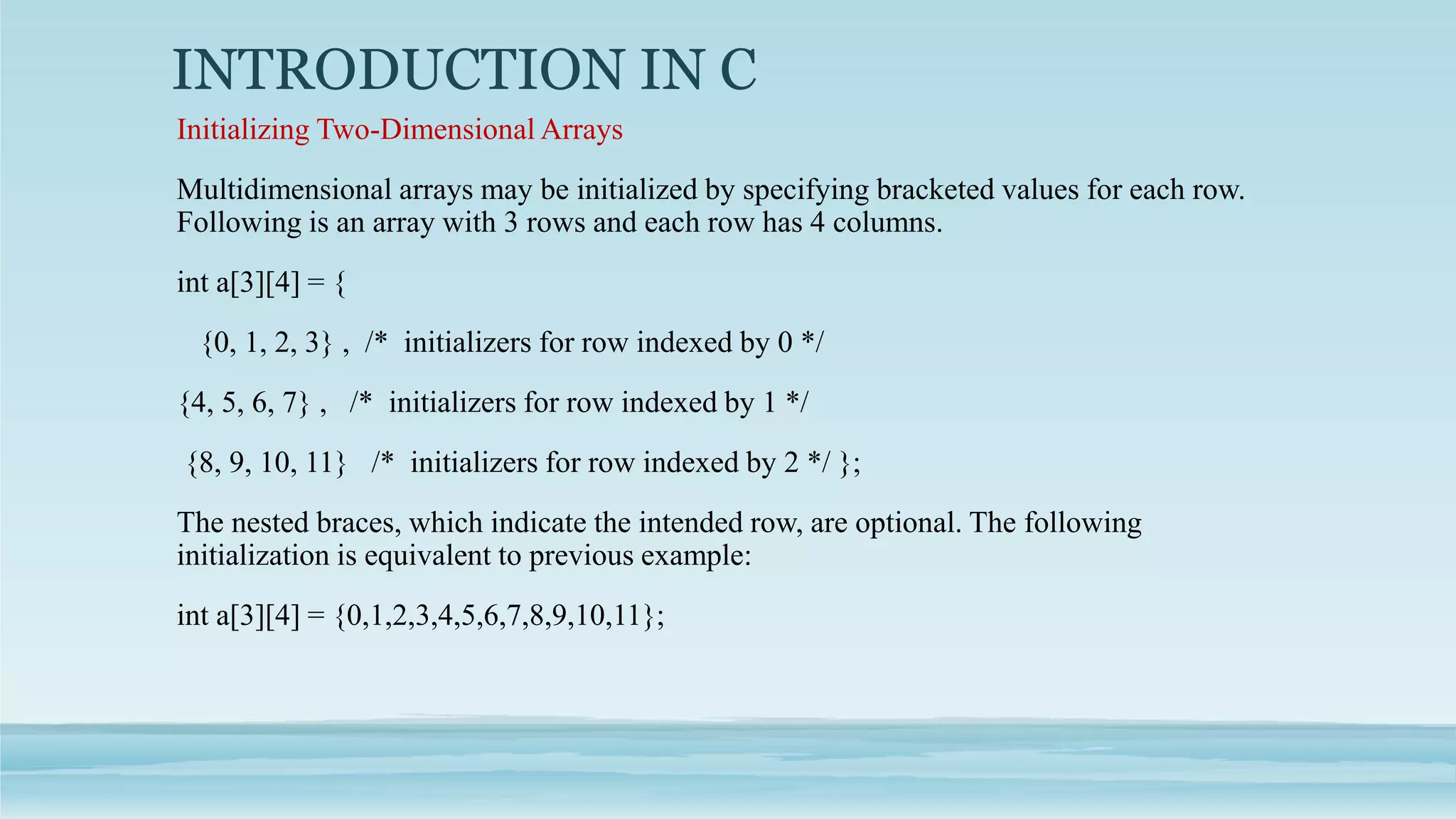 INTRODUCTION IN C
Initializing Two-Dimensional Arrays
Multidimensional arrays may be initialized by specifying bracketed values for each row.
Following is an array with 3 rows and each row has 4 columns.
int a[3][4] = {
{0, 1, 2, 3} , /* initializers for row indexed by 0 */
{4, 5, 6, 7} , /* initializers for row indexed by 1 */
{8, 9, 10, 11} /* initializers for row indexed by 2 */ };
The nested braces, which indicate the intended row, are optional. The following
initialization is equivalent to previous example:
int a[3][4] = {0,1,2,3,4,5,6,7,8,9,10,11};
 