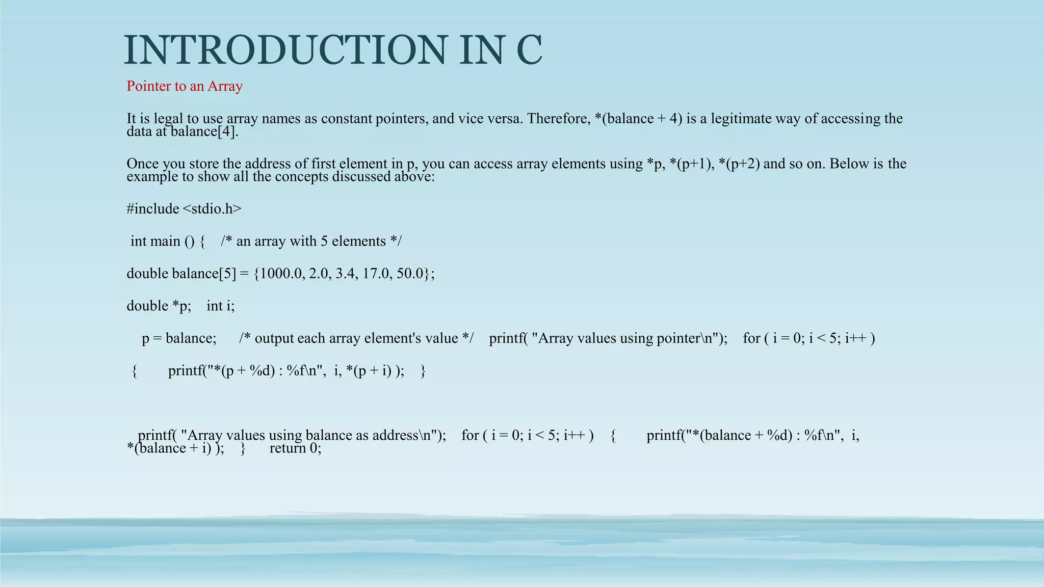 INTRODUCTION IN C
Pointer to an Array
It is legal to use array names as constant pointers, and vice versa. Therefore, *(balance + 4) is a legitimate way of accessing the
data at balance[4].
Once you store the address of first element in p, you can access array elements using *p, *(p+1), *(p+2) and so on. Below is the
example to show all the concepts discussed above:
#include <stdio.h>
int main () { /* an array with 5 elements */
double balance[5] = {1000.0, 2.0, 3.4, 17.0, 50.0};
double *p; int i;
p = balance; /* output each array element's value */ printf( "Array values using pointern"); for ( i = 0; i < 5; i++ )
{ printf("*(p + %d) : %fn", i, *(p + i) ); }
printf( "Array values using balance as addressn"); for ( i = 0; i < 5; i++ ) { printf("*(balance + %d) : %fn", i,
*(balance + i) ); } return 0;
 
