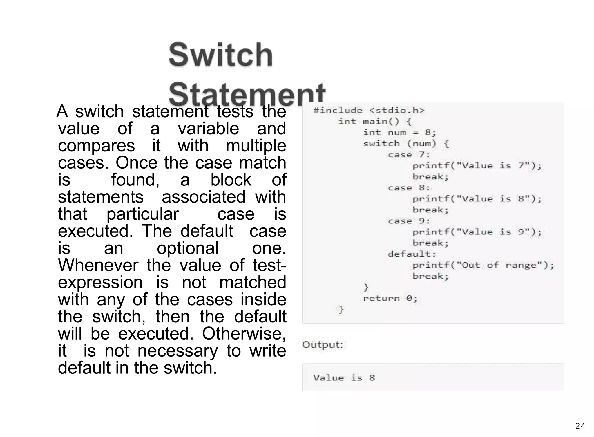 24
A switch statement tests the
value of a variable and
compares it with multiple
cases. Once the case match
is found, a block of
statements associated with
that particular case is
executed. The default case
is an optional one.
Whenever the value of test-
expression is not matched
with any of the cases inside
the switch, then the default
will be executed. Otherwise,
it is not necessary to write
default in the switch.
 