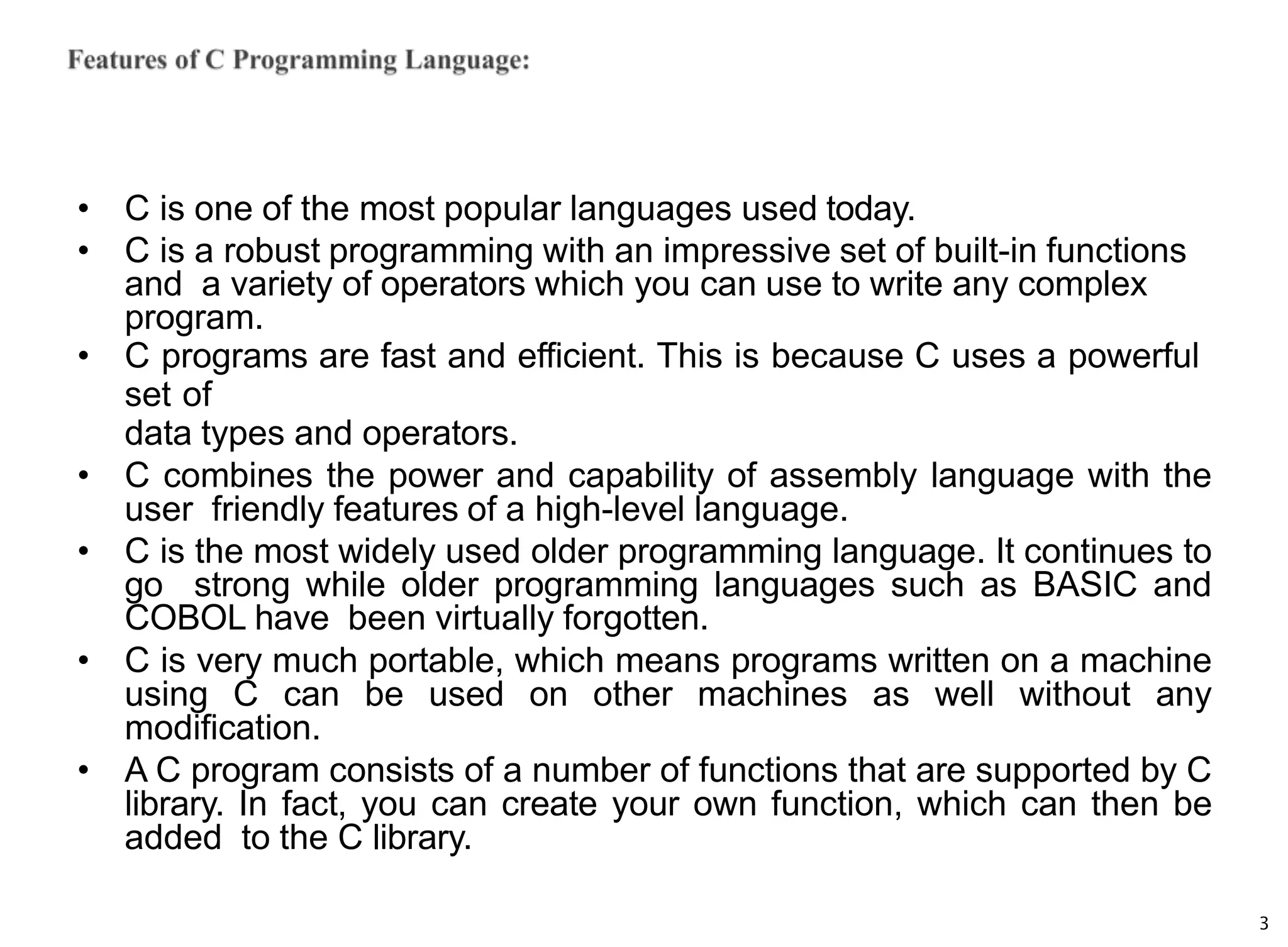 3
• C is one of the most popular languages used today.
• C is a robust programming with an impressive set of built-in functions
and a variety of operators which you can use to write any complex
program.
• C programs are fast and efficient. This is because C uses a powerful
set of
data types and operators.
• C combines the power and capability of assembly language with the
user friendly features of a high-level language.
• C is the most widely used older programming language. It continues to
go strong while older programming languages such as BASIC and
COBOL have been virtually forgotten.
• C is very much portable, which means programs written on a machine
using C can be used on other machines as well without any
modification.
• A C program consists of a number of functions that are supported by C
library. In fact, you can create your own function, which can then be
added to the C library.
 