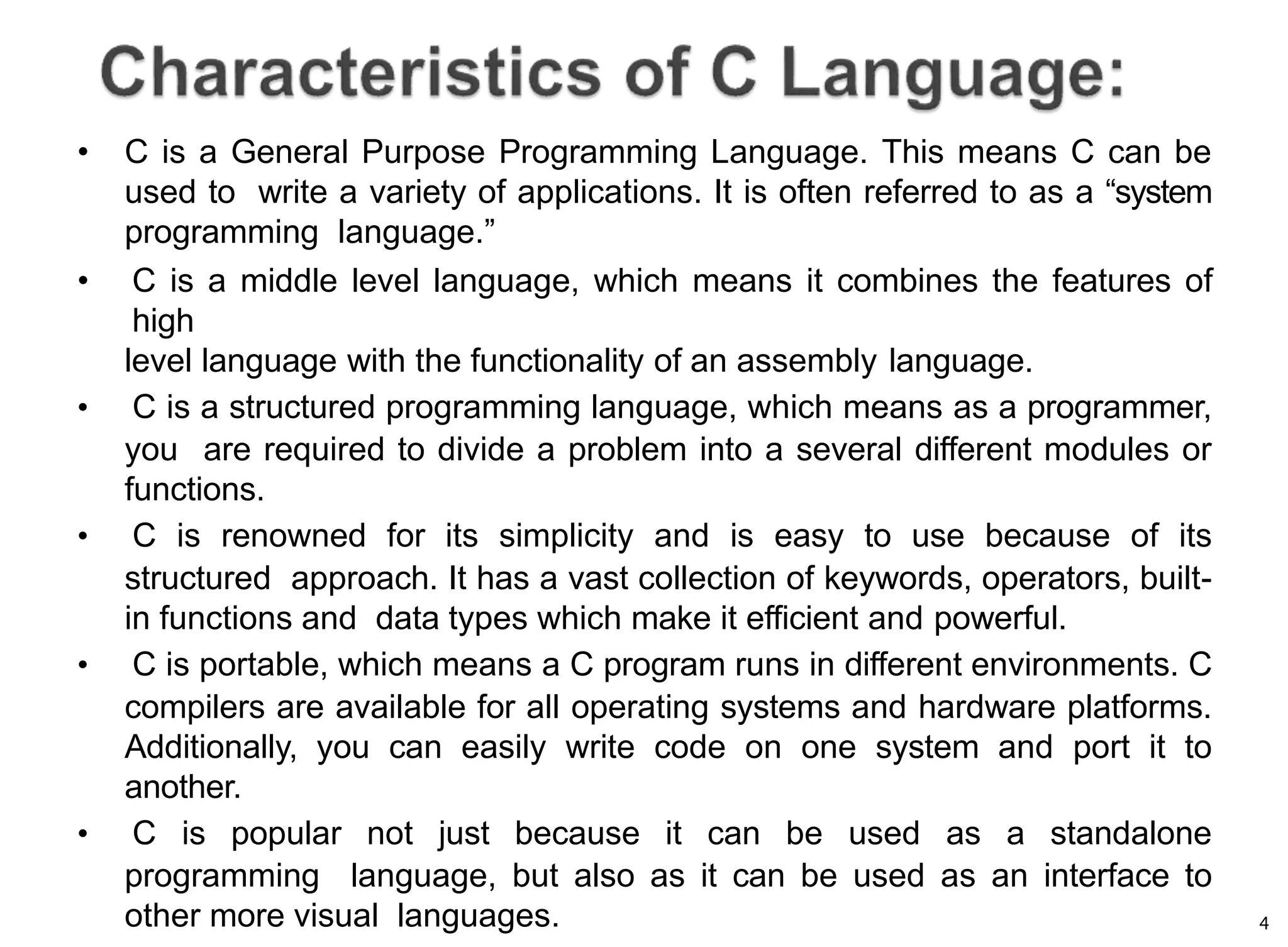 4
• C is a General Purpose Programming Language. This means C can be
used to write a variety of applications. It is often referred to as a “system
programming language.”
• C is a middle level language, which means it combines the features of
high
level language with the functionality of an assembly language.
• C is a structured programming language, which means as a programmer,
you are required to divide a problem into a several different modules or
functions.
• C is renowned for its simplicity and is easy to use because of its
structured approach. It has a vast collection of keywords, operators, built-
in functions and data types which make it efficient and powerful.
• C is portable, which means a C program runs in different environments. C
compilers are available for all operating systems and hardware platforms.
Additionally, you can easily write code on one system and port it to
another.
• C is popular not just because it can be used as a standalone
programming language, but also as it can be used as an interface to
other more visual languages.
 