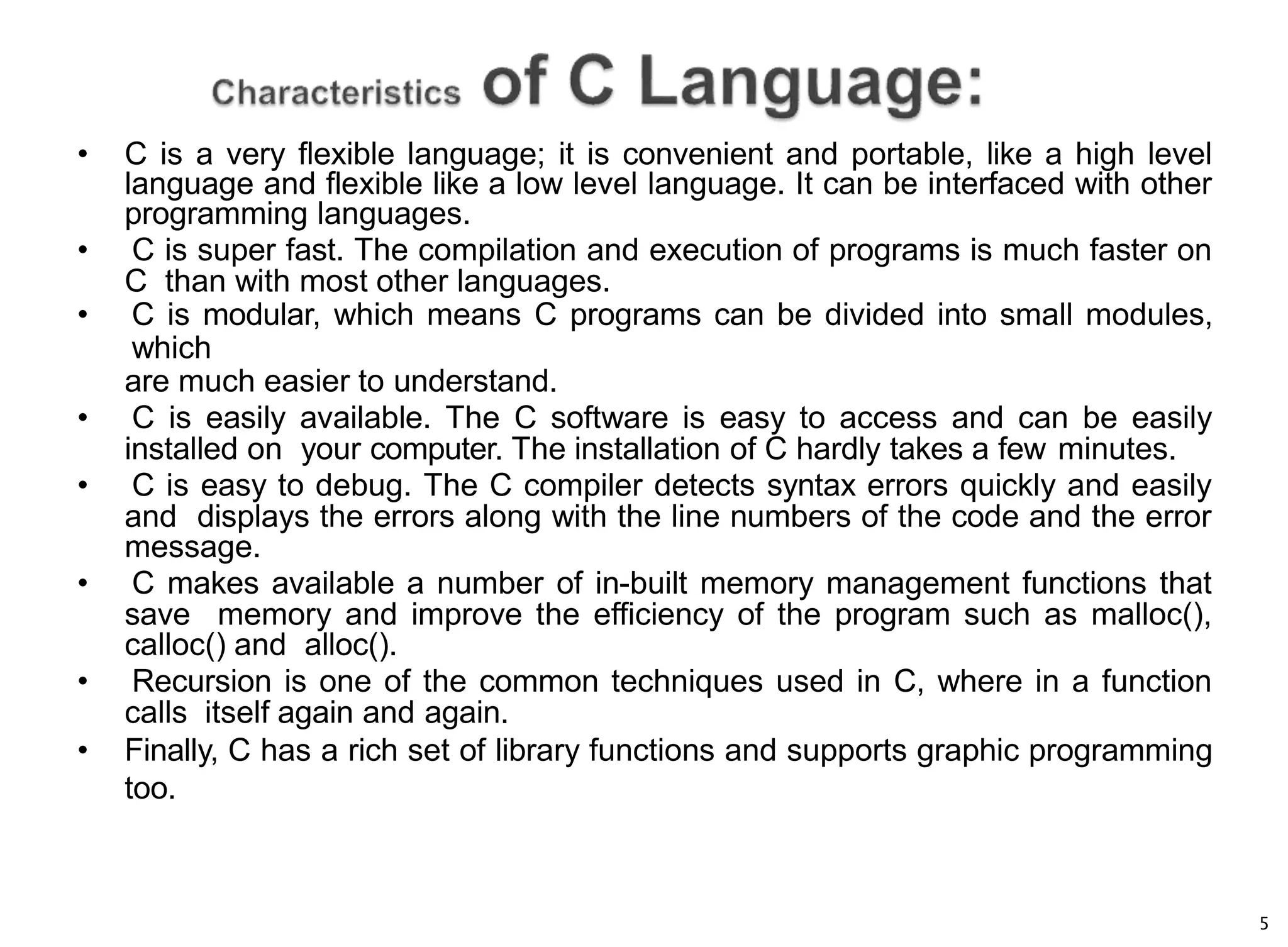 5
• C is a very flexible language; it is convenient and portable, like a high level
language and flexible like a low level language. It can be interfaced with other
programming languages.
• C is super fast. The compilation and execution of programs is much faster on
C than with most other languages.
• C is modular, which means C programs can be divided into small modules,
which
are much easier to understand.
• C is easily available. The C software is easy to access and can be easily
installed on your computer. The installation of C hardly takes a few minutes.
• C is easy to debug. The C compiler detects syntax errors quickly and easily
and displays the errors along with the line numbers of the code and the error
message.
• C makes available a number of in-built memory management functions that
save memory and improve the efficiency of the program such as malloc(),
calloc() and alloc().
• Recursion is one of the common techniques used in C, where in a function
calls itself again and again.
• Finally, C has a rich set of library functions and supports graphic programming
too.
 