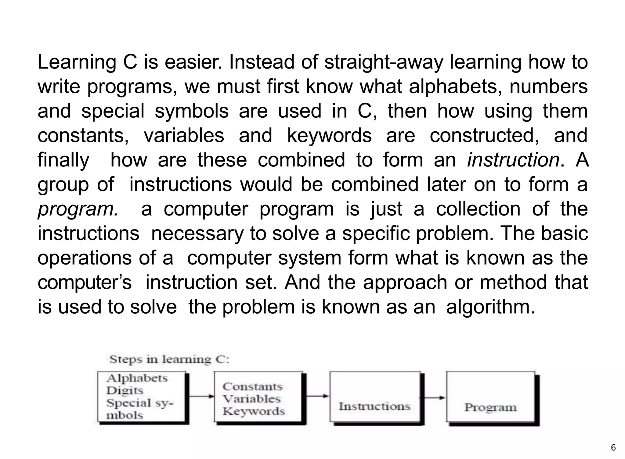 Learning C is easier. Instead of straight-away learning how to
write programs, we must first know what alphabets, numbers
and special symbols are used in C, then how using them
constants, variables and keywords are constructed, and
finally how are these combined to form an instruction. A
group of instructions would be combined later on to form a
program. a computer program is just a collection of the
instructions necessary to solve a specific problem. The basic
operations of a computer system form what is known as the
computer’s instruction set. And the approach or method that
is used to solve the problem is known as an algorithm.
6
 