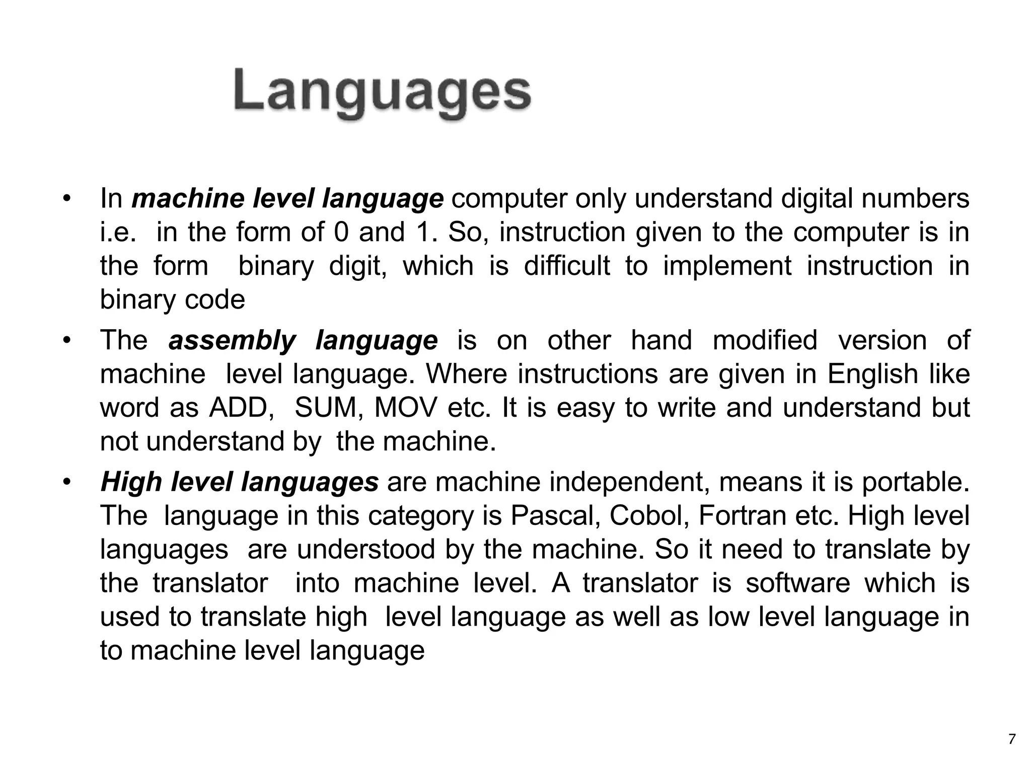7
• In machine level language computer only understand digital numbers
i.e. in the form of 0 and 1. So, instruction given to the computer is in
the form binary digit, which is difficult to implement instruction in
binary code
• The assembly language is on other hand modified version of
machine level language. Where instructions are given in English like
word as ADD, SUM, MOV etc. It is easy to write and understand but
not understand by the machine.
• High level languages are machine independent, means it is portable.
The language in this category is Pascal, Cobol, Fortran etc. High level
languages are understood by the machine. So it need to translate by
the translator into machine level. A translator is software which is
used to translate high level language as well as low level language in
to machine level language
 