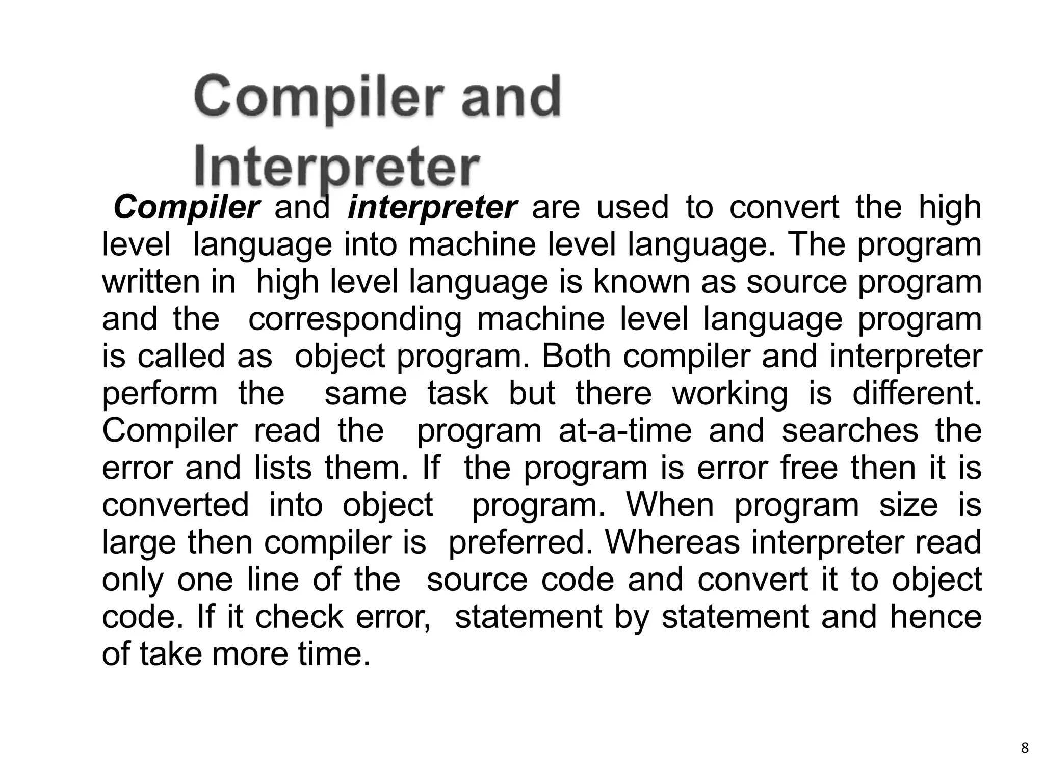 8
Compiler and interpreter are used to convert the high
level language into machine level language. The program
written in high level language is known as source program
and the corresponding machine level language program
is called as object program. Both compiler and interpreter
perform the same task but there working is different.
Compiler read the program at-a-time and searches the
error and lists them. If the program is error free then it is
converted into object program. When program size is
large then compiler is preferred. Whereas interpreter read
only one line of the source code and convert it to object
code. If it check error, statement by statement and hence
of take more time.
 
