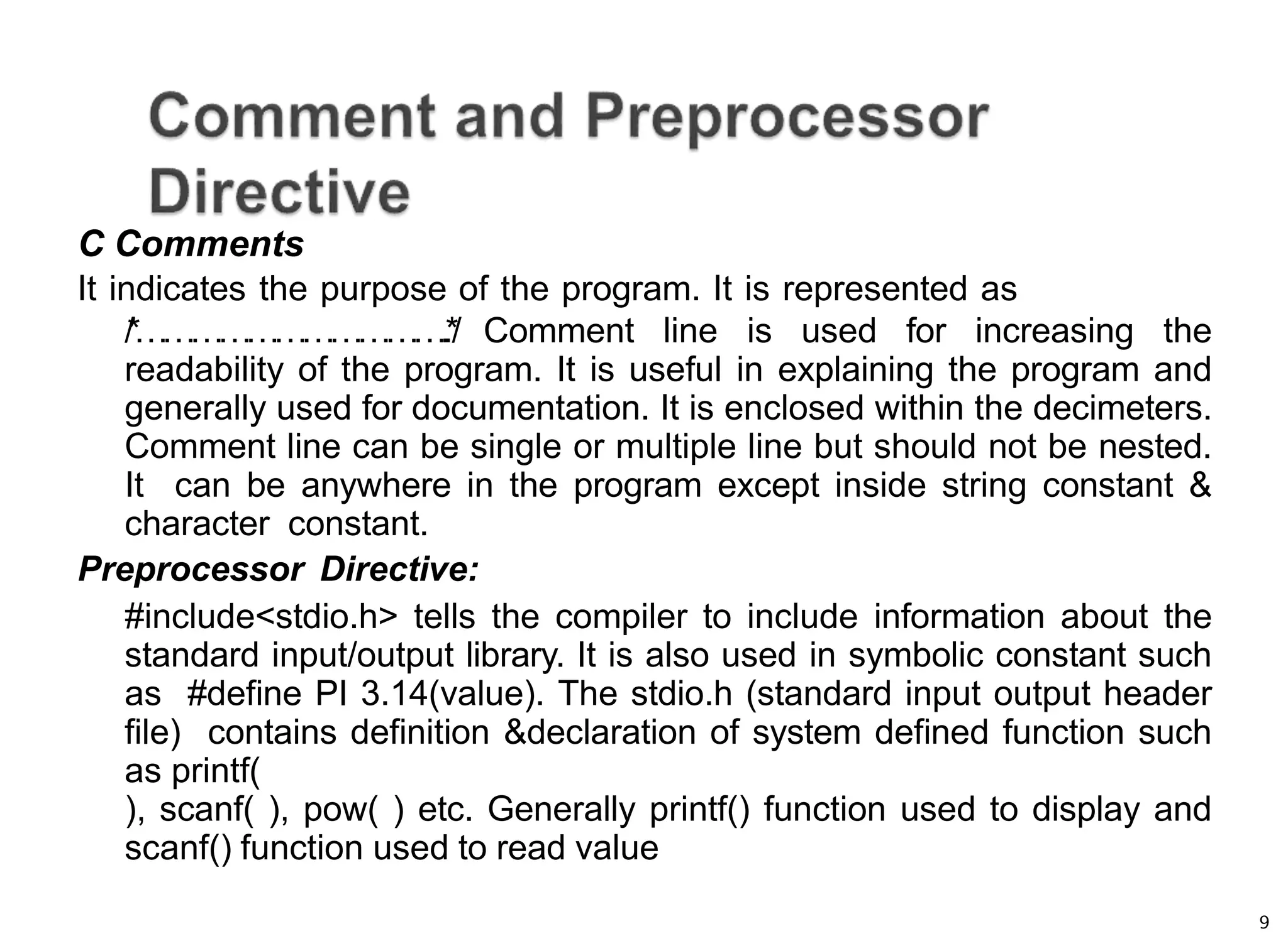 9
C Comments
It indicates the purpose of the program. It is represented as
/
*
…
…
…
…
…
…
…
…
…
…
….
.
*
/ Comment line is used for increasing the
readability of the program. It is useful in explaining the program and
generally used for documentation. It is enclosed within the decimeters.
Comment line can be single or multiple line but should not be nested.
It can be anywhere in the program except inside string constant &
character constant.
Preprocessor Directive:
#include<stdio.h> tells the compiler to include information about the
standard input/output library. It is also used in symbolic constant such
as #define PI 3.14(value). The stdio.h (standard input output header
file) contains definition &declaration of system defined function such
as printf(
), scanf( ), pow( ) etc. Generally printf() function used to display and
scanf() function used to read value
 