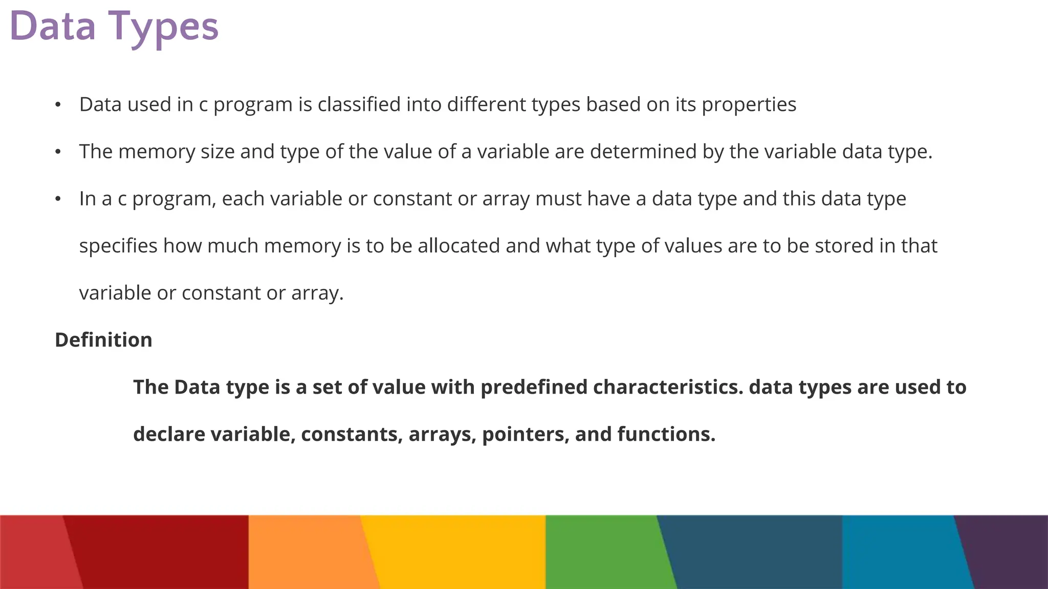 Data Types
• Data used in c program is classified into different types based on its properties
• The memory size and type of the value of a variable are determined by the variable data type.
• In a c program, each variable or constant or array must have a data type and this data type
specifies how much memory is to be allocated and what type of values are to be stored in that
variable or constant or array.
Definition
The Data type is a set of value with predefined characteristics. data types are used to
declare variable, constants, arrays, pointers, and functions.
 