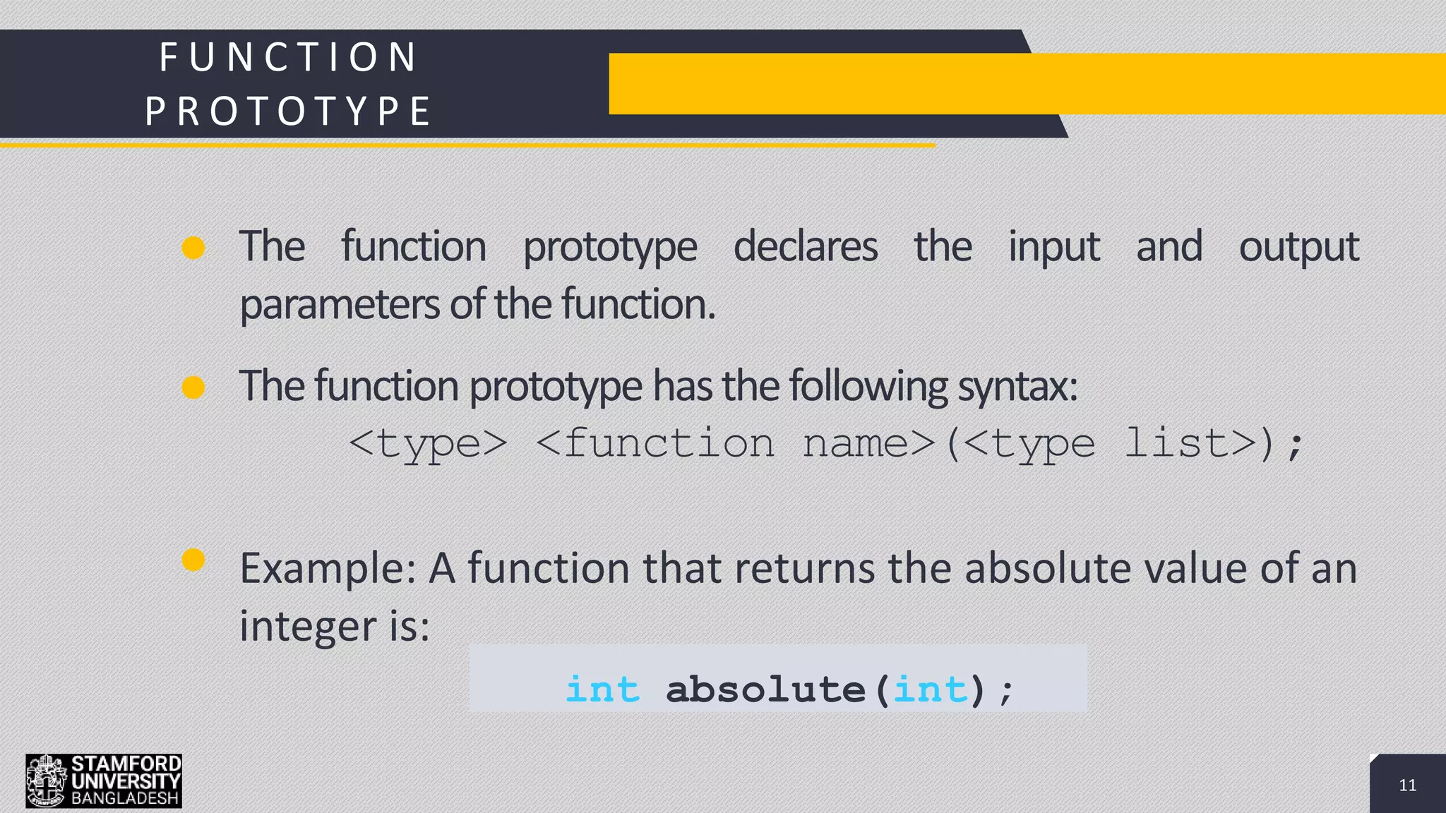 11
Add a Footer 11
The function prototype declares the input and output
parametersofthefunction.
F U N C T I O N
P R O T O T Y P E
Thefunctionprototype hasthefollowing syntax:
<type> <function name>(<type list>);
Example: A function that returns the absolute value of an
integer is:
int absolute(int);
 