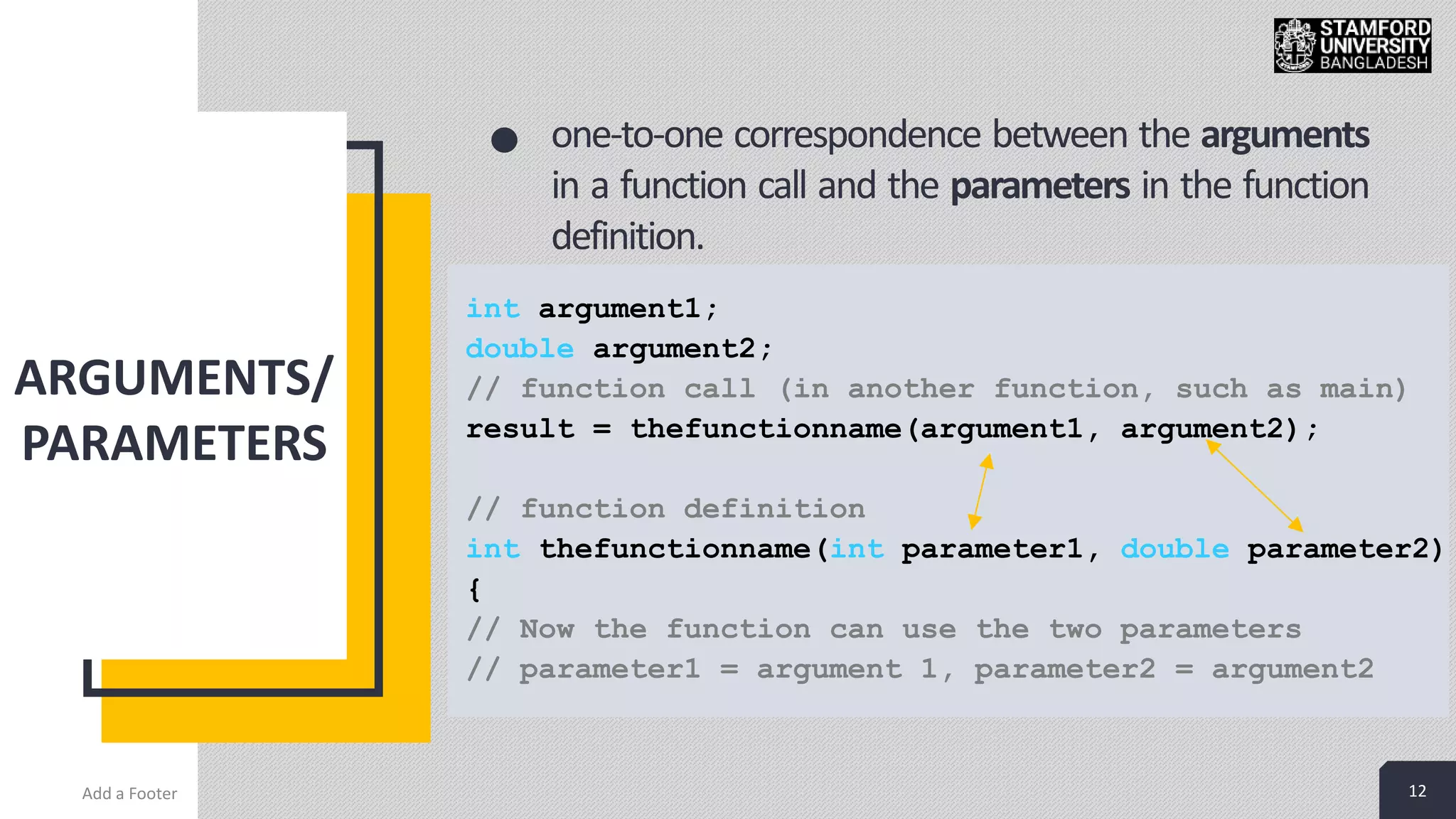 12
ARGUMENTS/
PARAMETERS
Add a Footer 12
one-to-one correspondence between the arguments
in a function call and the parameters in the function
definition.
int argument1;
double argument2;
// function call (in another function, such as main)
result = thefunctionname(argument1, argument2);
// function definition
int thefunctionname(int parameter1, double parameter2)
{
// Now the function can use the two parameters
// parameter1 = argument 1, parameter2 = argument2
 