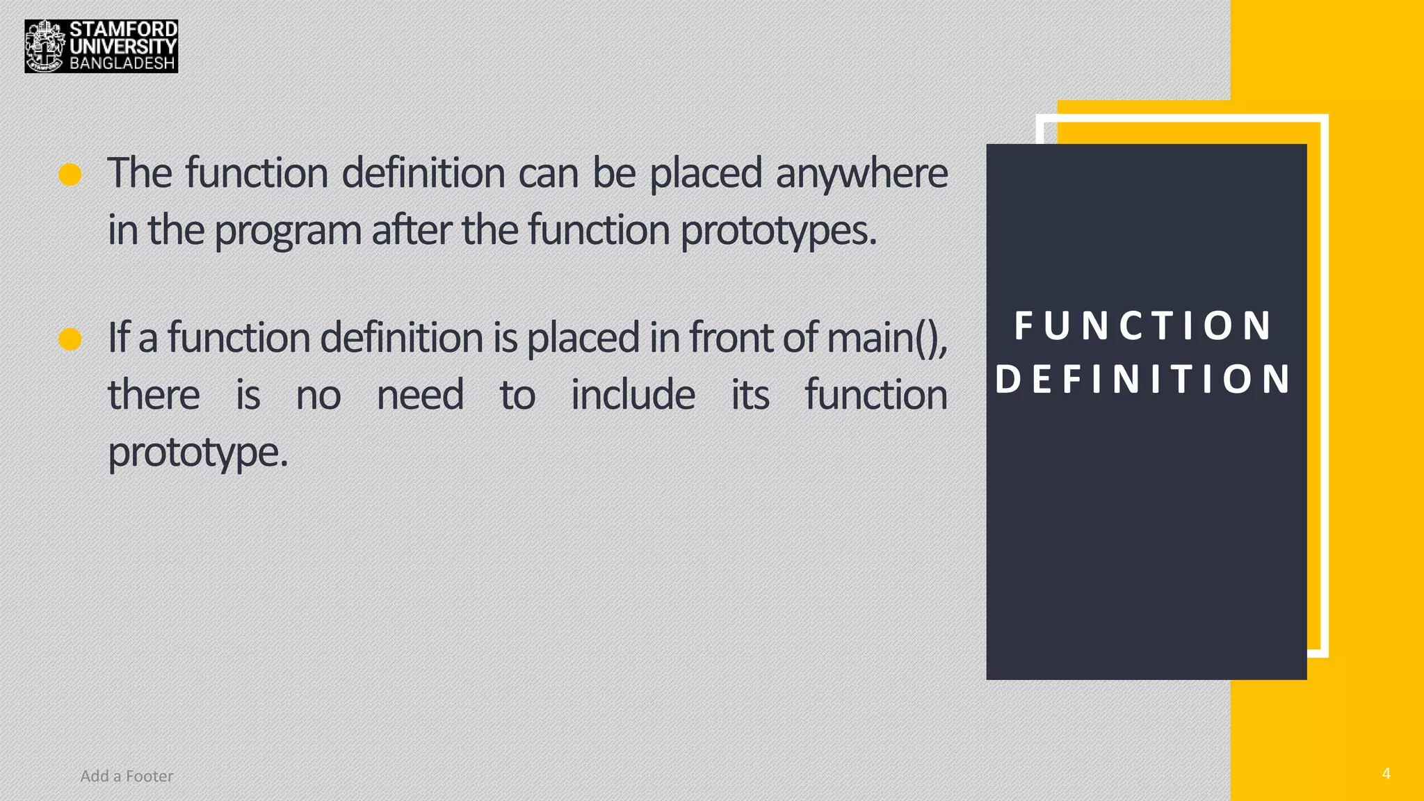 4
Add a Footer 4
F U N C T I O N
D E F I N I T I O N
The function definition can be placed anywhere
intheprogramafterthefunction prototypes.
Ifafunctiondefinitionisplacedinfrontofmain(),
there is no need to include its function
prototype.
 
