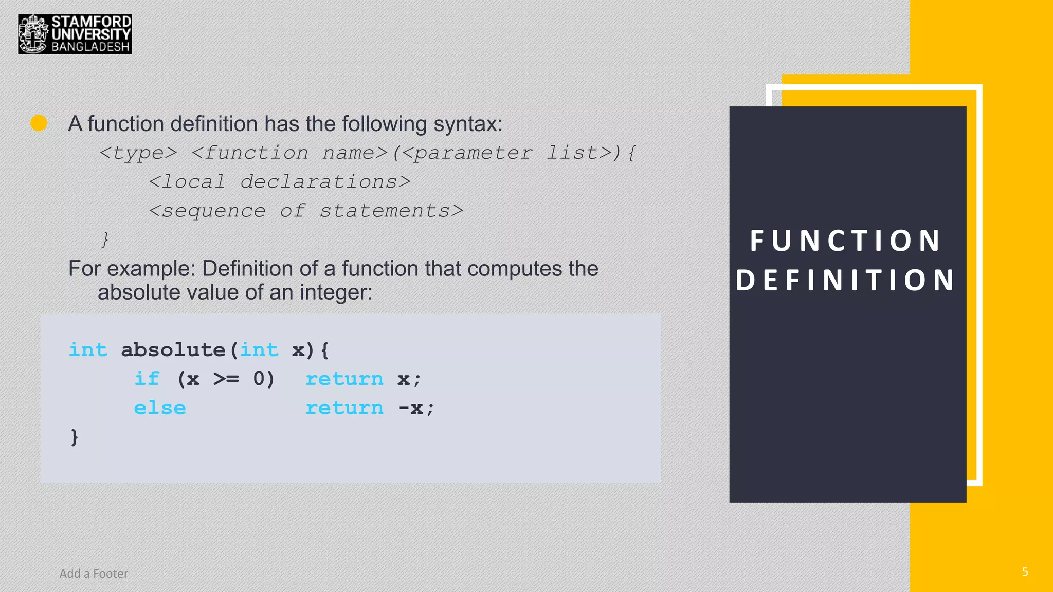 5
Add a Footer 5
F U N C T I O N
D E F I N I T I O N
A function definition has the following syntax:
<type> <function name>(<parameter list>){
<local declarations>
<sequence of statements>
}
For example: Definition of a function that computes the
absolute value of an integer:
int absolute(int x){
if (x >= 0) return x;
else return -x;
}
 