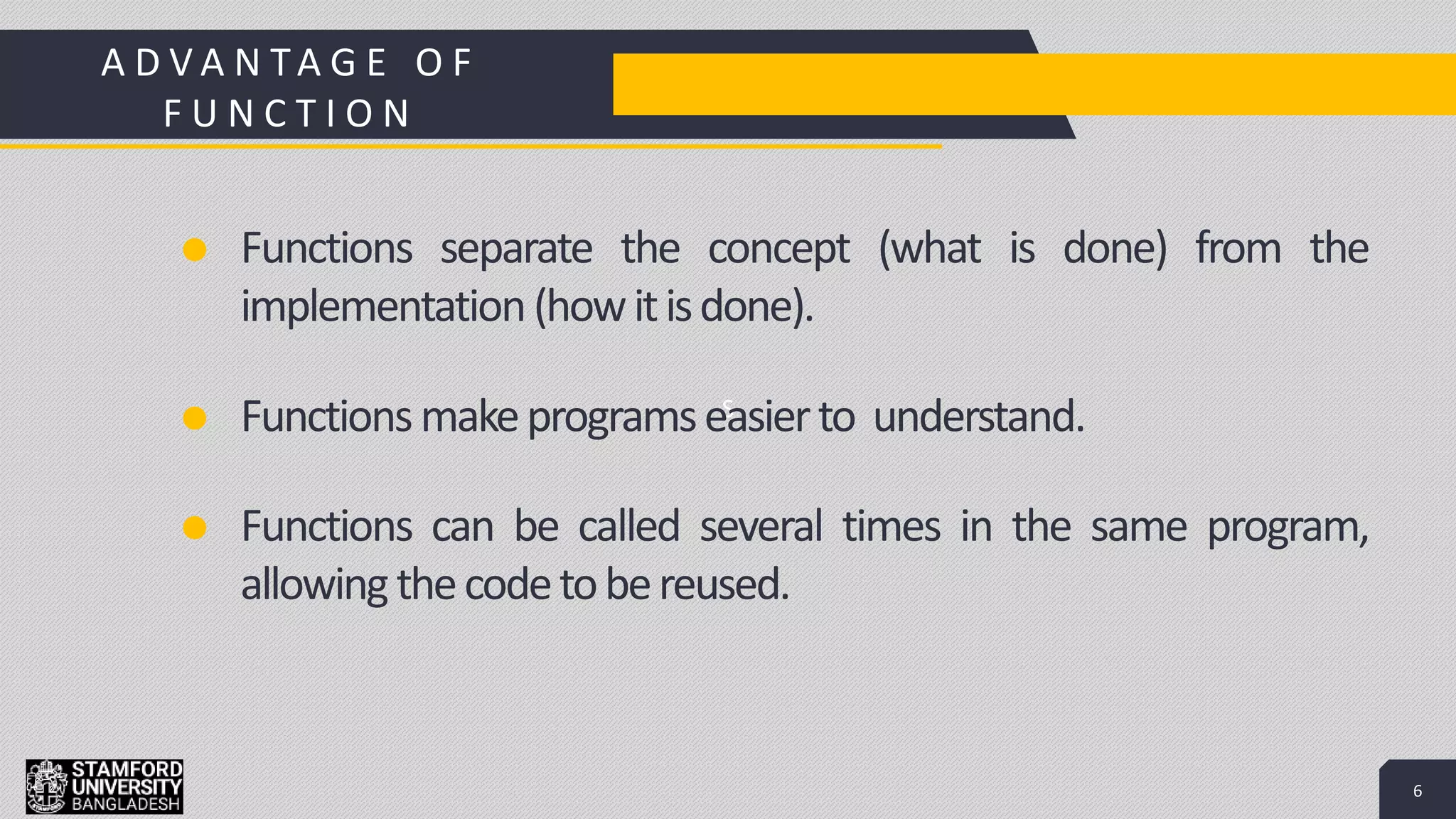6
S
Add a Footer 6
Functions separate the concept (what is done) from the
implementation(howitisdone).
Functionsmakeprogramseasierto understand.
Functions can be called several times in the same program,
allowingthecodetobereused.
A D V A N TA G E O F
F U N C T I O N
 