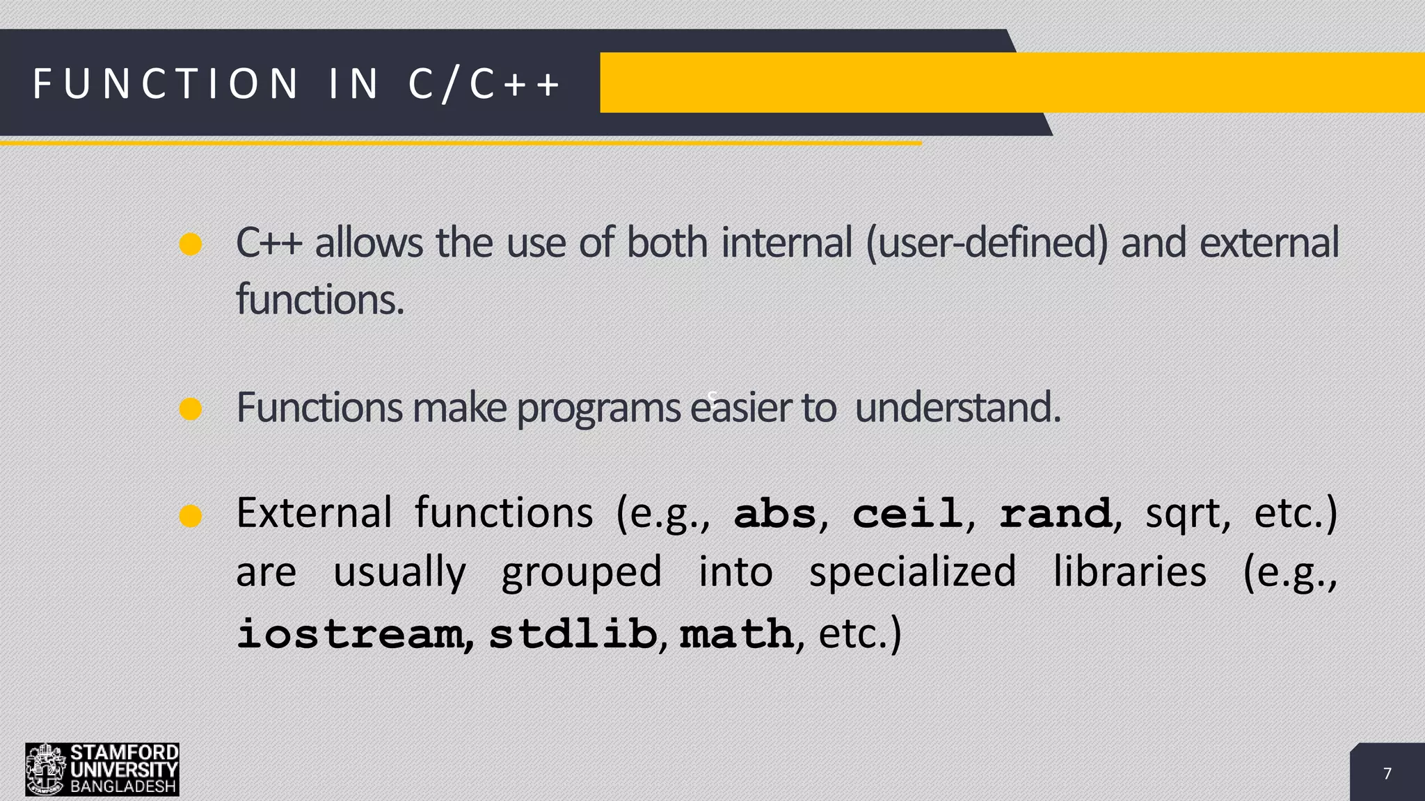 7
S
Add a Footer 7
C++ allows the use of both internal (user-defined) and external
functions.
Functionsmakeprogramseasierto understand.
External functions (e.g., abs, ceil, rand, sqrt, etc.)
are usually grouped into specialized libraries (e.g.,
iostream, stdlib, math, etc.)
F U N C T I O N I N C / C + +
 